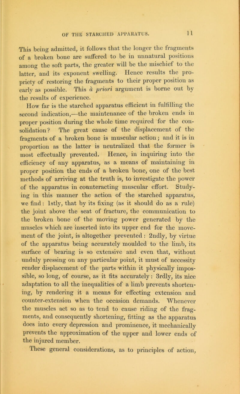 This being admitted, it follows that the longer the fragments of a broken bone are suffered to be in unnatural positions among the soft parts, the greater will be the mischief to the latter, and its exponent swelling. Hence results the pro- priety of restoring the fragments to their proper position as early as possible. This a priori argument is borne out by the results of experience. How far is the starched apparatus efficient in fulfilling the second indication,—the maintenance of the broken ends in proper position during the whole time required for the con- solidation? The great cause of the displacement of the fragments of a broken bone is muscular action; and it is in proportion as the latter is neutralized that the former is most effectually prevented. Hence, in inquiring into the efficiency of any apparatus, as a means of maintaining in proper position the ends of a broken bone, one of the best methods of arriving at the truth is, to investigate the power of the apparatus in counteracting muscular effort. Study- ing in this manner the action of the starched apparatus, we find: Istly, that by its fixing (as it should do as a rule) the joint above the seat of fracture, the communication to the broken bone of the moving power generated by the muscles which are inserted into its upper end for the move- ment of the joint, is altogether prevented: 2ndly, by virtue of the apparatus being accurately moulded to the limb, its surface of bearing is so extensive and even that, -without unduly pressing on any particular point, it must of necessity render displacement of the parts within it physically impos- sible, so long, of course, as it fits accurately: 3rdly, its nice adaptation to all the inequalities of a limb prevents shorten- ing, by rendering it a means for effecting extension and counter-extension when the occasion demands. Whenever the muscles act so as to tend to cause riding of the frag- ments, and consequently shortening, fitting as the apparatus does into every depression and prominence, it mechanically prevents the approximation of the upper and lower ends of the injured member. These general considerations, as to principles of action.