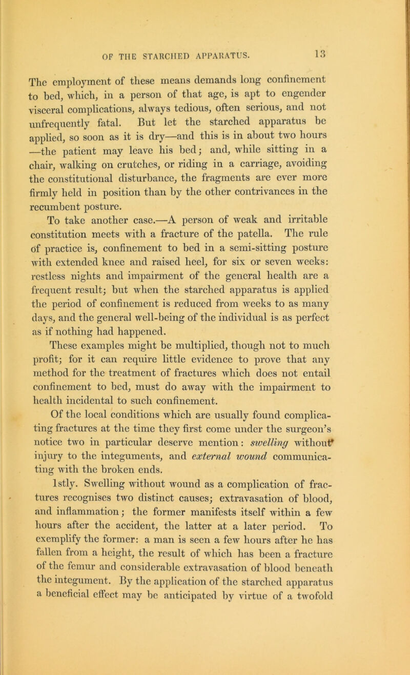 The employment of these means demands long eonfinement to bed, whieh, in a person of that age, is apt to engender viseeral eomplieations, always tedious, often serious, and not unfrequently fatal. But let the starched apparatus be applied, so soon as it is dry—and this is in about two hours —the patient may leave his bedj and, while sitting in a chair, walking on crutches, or riding in a carriage, avoiding the constitutional disturbance, the fragments are ever more firmly held in position than by the other contrivances in the recumbent posture. To take another case.—A person of weak and irritable constitution meets with a fracture of the patella. The rule of practice is, confinement to bed in a semi-sitting posture with extended knee and raised heel, for six or seven weeks: restless nights and impairment of the general health are a frequent result; but when the starched apparatus is applied the period of confinement is reduced from weeks to as many days, and the general well-being of the individual is as perfect as if nothing had happened. These examples might be multiplied, thougli not to much profit; for it can require little evidence to prove that any method for the treatment of fractures which does not entail confinement to bed, must do away with the impairment to health incidental to such confinement. Of the local conditions which are usually found complica- ting fractures at the time they first come under the surgeon’s notice two in particular deserve mention: swelling withouif injury to the integuments, and external wound communica- ting with the broken ends. Istly. Swelling without wound as a complication of frac- tures recognises two distinct causes; extravasation of blood, and inflammation; the former manifests itself within a few hours after the accident, the latter at a later period. To exemplify the former: a man is seen a few hours after he has fallen from a height, the result of which has been a fracture of the femur and considerable extravasation of blood beneath the integument. By the application of the starched apparatus a beneficial effect may be anticipated by virtue of a twofold