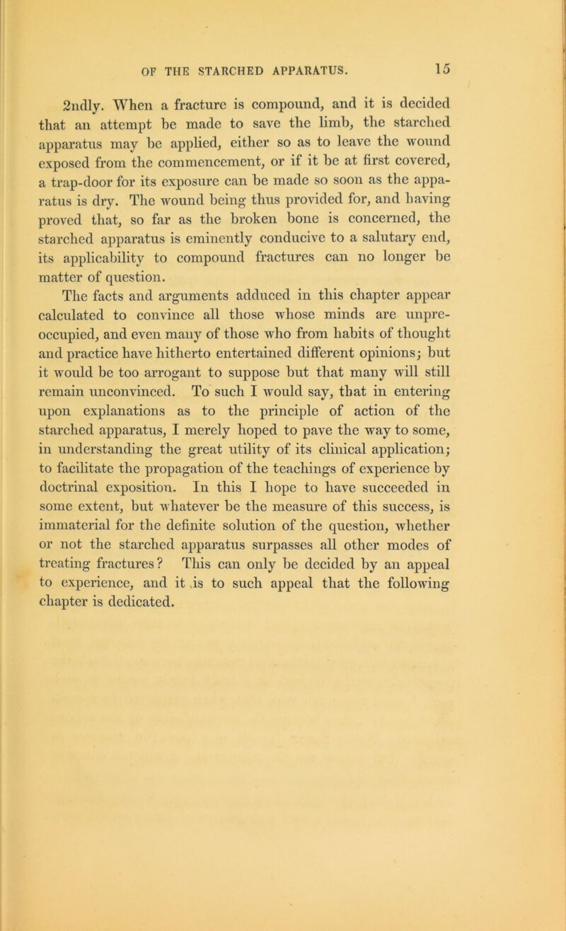 2ndly. When a fracture is compound, and it is decided that an attempt be made to save the limb, the starched apparatus may be applied, either so as to leave the wound exposed from the commencement, or if it be at first covered, a trap-door for its exposure can be made so soon as the appa- ratus is dry. The wound being thus provided for, and having proved that, so far as the broken bone is concerned, the starched apparatus is eminently conducive to a salutary end, its applicability to compound fractures can no longer be matter of question. The facts and arguments adduced in this chapter appear calculated to convince all those whose minds are unpre- occupied, and even many of those who from habits of thought and practice have hitherto entertained different opinions; but it would be too arrogant to suppose but that many will still remain unconvinced. To such I would say, that in entering upon explanations as to the principle of action of the starched apparatus, I merely hoped to pave the way to some, in understanding the great utility of its clinical application; to facilitate the propagation of the teachings of experience by doctrinal exposition. In this I hope to have succeeded in some extent, but whatever be the measure of this success, is immaterial for the definite solution of the question, whether or not the starched apparatus surpasses all other modes of treating fractures? This can only be decided by an appeal to experience, and it .is to such appeal that the following chapter is dedicated.