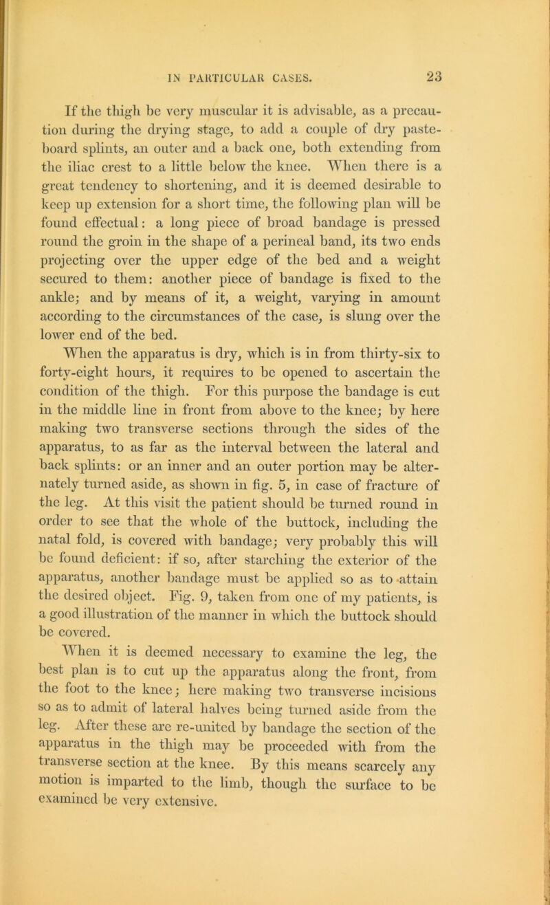 If the thigh be very muscular it is advisable_, as a precau- tion during the drying stage, to add a couple of diy paste- board splints, an outer and a back one, both extending from the iliac crest to a little below the knee. When there is a great tendency to shortening, and it is deemed desirable to keep up extension for a short time, the following plan will be found elFectual: a long piece of broad bandage is pressed round the groin in the shape of a perineal band, its two ends projecting over the upper edge of the bed and a weight secured to them: another piece of bandage is fixed to the ankle; and by means of it, a weight, varying in amount according to the circumstances of the case, is slung over the lower end of the bed. When the apparatus is dry, which is in from thirty-six to forty-eight hours, it requires to be opened to ascertain the condition of the thigh. For this purpose the bandage is cut in the middle line in front from above to the knee; by here making two transverse sections through the sides of the apparatus, to as far as the interval between the lateral and back splints: or an inner and an outer portion may be alter- nately turned aside, as shown in fig. 5, in case of fracture of the leg. At this visit the patient should be tmmed round in order to see that the whole of the buttock, including the natal fold, is covered with bandage; very probably this will be found deficient: if so, after starching the exterior of the apparatus, another bandage must be applied so as to*attain the desired object. Fig. 9, taken from one of my patients, is a good illustration of the manner in which the buttock should be covered. When it is deemed necessary to examine the leg, the best plan is to cut up the apparatus along the front, from the foot to the knee; here making two transverse incisions so as to admit of lateral halves being turned aside from the leg. iVfter these are re-united by bandage the section of the apparatus in the thigh may be proceeded with from the transverse section at the knee. By this means scarcely any motion is imparted to the limb, though the sm’fiice to be examined be very extensive.