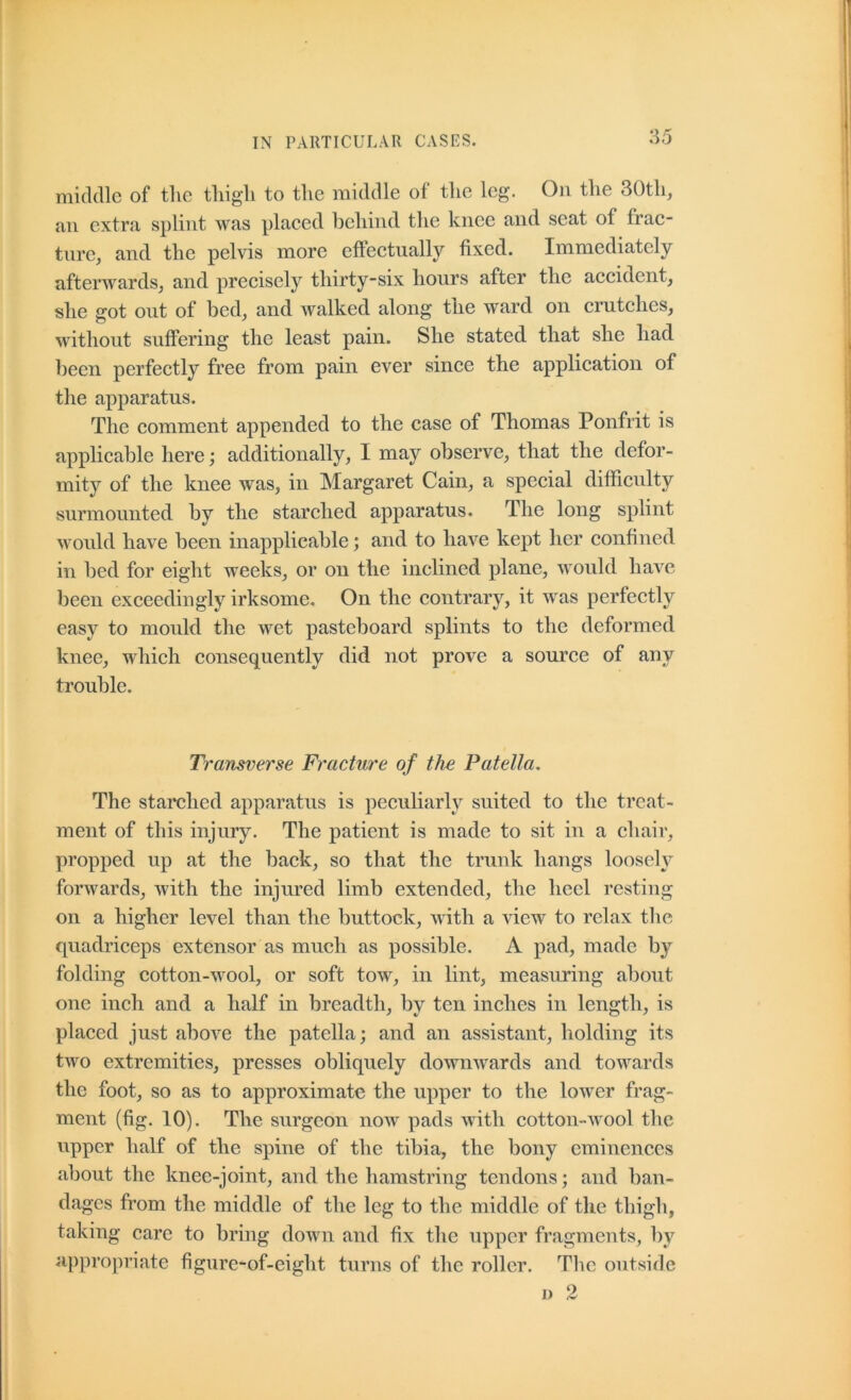 middle of tlic tliigli to tlie middle of the leg. On the 30th, an extra splint was placed behind the knee and seat of frac- ture, and the pelvis more cftectually fixed. Immediately afterwards, and precisely thirty-six hours after the accident, she got out of bed, and walked along the ward on crutches, without suffering the least pain. She stated that she had been perfectly free from pain ever since the application of the apparatus. The comment appended to the case of Thomas Ponfrit is applicable here; additionally, I may observe, that the defor- mity of the knee was, in Margaret Cain, a special difficulty surmounted by the starched apparatus. The long splint would have been inapplicable; and to have kept her confined in bed for eight weeks, or on the inclined plane, would have- been exceedingly irksome. On the contrary, it was perfectly easy to mould the wet pasteboard splints to the deformed knee, which consequently did not prove a source of any trouble. Transverse Fracture of the Patella. The starched apparatus is peculiarly suited to tlie treat- ment of this injury. The patient is made to sit in a chair, propped up at the back, so that the trunk hangs loosely forwards, with the injured limb extended, the heel resting on a higher level than the buttock, with a view to relax the quadriceps extensor as much as possible. A pad, made by folding cotton-wool, or soft tow, in lint, measuring about one inch and a half in breadth, by ten inches in length, is placed just above the patella; and an assistant, holding its two extremities, presses obliquely downwards and towards the foot, so as to approximate the upper to the lower frag- ment (fig. 10). The surgeon now pads with cotton-wool the upper half of the spine of the tibia, the bony eminences about the knee-joint, and the hamstring tendons; and ban- dages from the middle of the leg to the middle of the thigh, taking care to bring down and fix the upper fragments, by a])propriate figure-of-eight turns of the roller. The outside