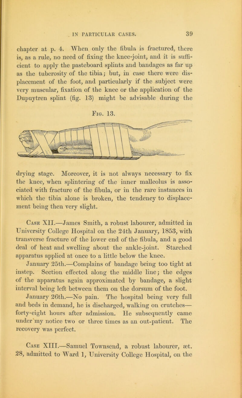 chapter at p. 4. When only the fibula is fractured, there is, as a rule, no need of fixing the knee-joint, and it is suffi- cient to apply the pasteboard splints and bandages as far up as the tuberosity of the tibia; but, in ease there were dis- placement of the foot, and particularly if the subject were very muscular, fixation of the knee or the application of the Dupuytren splint (fig. 13) might be advisable during the Fig. 13. drying stage. Moreover, it is not always necessary to fix the knee, Avhen splintering of the inner malleolus is asso- ciated with fracture of the fibula, or in the rare instances in which the tibia alone is broken, the tendency to displace- ment being then very slight. Case XII.—James Smith, a robust labourer, admitted in University College Hospital on the 24th January, 1853, with transverse fracture of the lower end of the fibula, and a good deal of heat and swelling about the ankle-joint. Starched apparatus applied at once to a little below the knee. January 25th.—Complains of bandage being too tight at instep. Section effected along the middle line; the edges of the apparatus again approximated by bandage, a slight interval being left between them on the dorsum of the foot. January 26th.—No pain. The hospital being very full and beds in demand, he is discharged, walking on crutches— forty-eight hours after admission. He subsequently came under'my notice two or three times as an out-patient. The recovery Avas perfect. Case XIII.—Samuel Townsend, a robust labourer, 8ct. 28, admitted to Ward 1, University College Hospital, on the