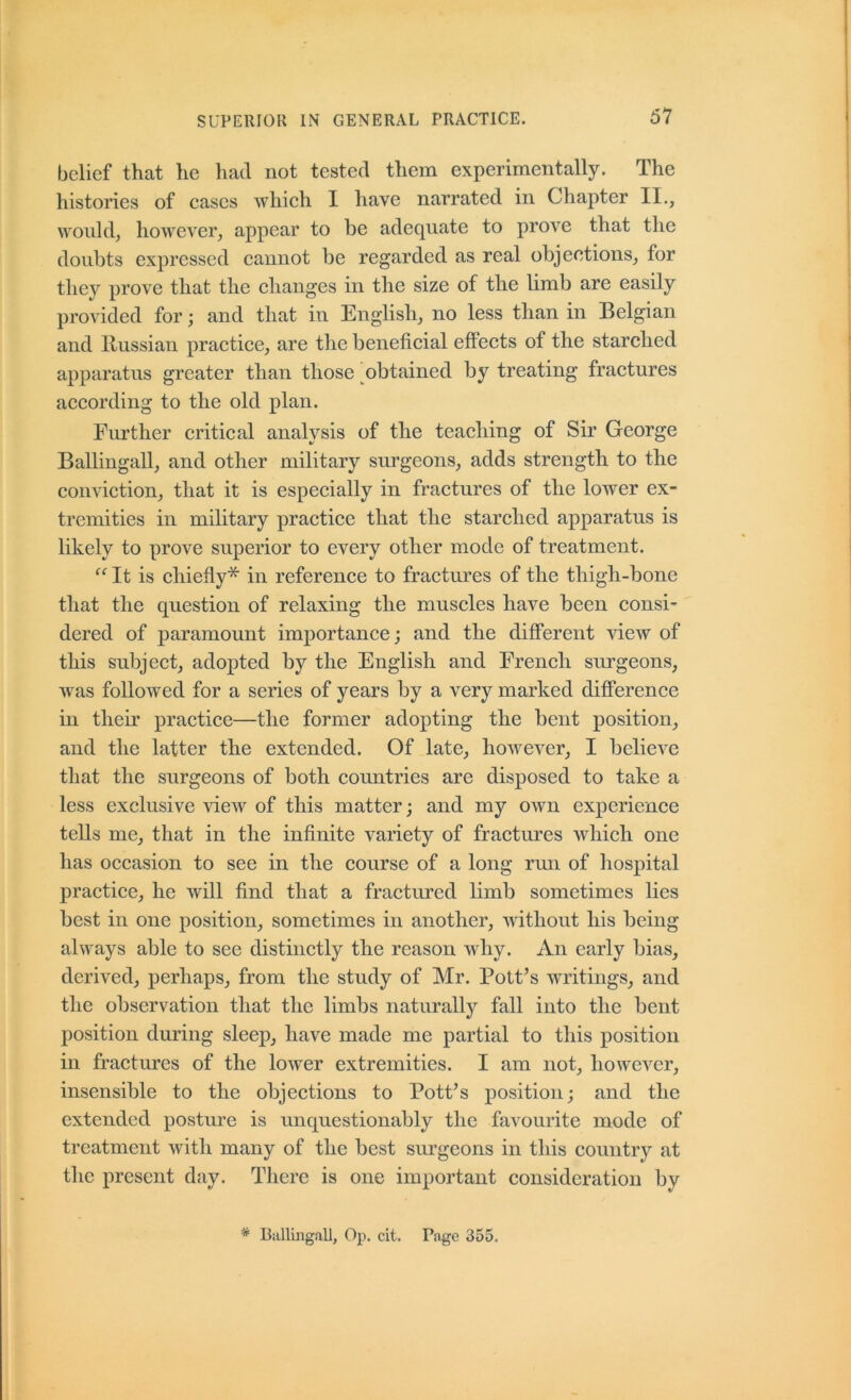 61 belief that he had not tested them experimentally. The histories of cases which I have narrated in Chapter II., would, however, appear to be adequate to prove that the doubts expressed cannot be regarded as real objections, for they prove that the changes in the size of the limb are easily provided for; and that in English, no less than in Belgian and Russian practice, are the beneficial effects of the starched apparatus greater than those obtained by treating fractures according to the old plan. Further critical analysis of the teaching of Sir George Ballingall, and other military surgeons, adds strength to the conviction, that it is especially in fractures of the lower ex- tremities in military practice that the starched apparatus is likely to prove superior to every other mode of treatment. It is ehiefly* in reference to fractm^es of the thigh-bone that the question of relaxing the muscles have been consi- dered of j)aramount importance; and the different view of this subject, adopted by the English and French surgeons, was followed for a series of years by a very marked difference in their practice—the former adopting the bent position, and the latter the extended. Of late, however, I believe that the surgeons of both countries are disposed to take a less exclusive ^dew of this matter; and my own experience tells me, that in the infinite variety of fractm’es Avhich one has occasion to see in the course of a long rmi of hospital practice, he will find that a fractured limb sometimes lies best in one position, sometimes in another, without his being always able to see distinctly the reason why. An early bias, derived, perhaps, from the study of Mr. Pott’s writings, and the observation that the limbs naturally fall into the bent position during sleep, have made me partial to this position in fraetures of the lower extremities. I am not, however, insensible to the objections to Pott’s position; and the extended postm^e is unquestionably the favourite mode of treatment with many of the best surgeons in this country at the present day. There is one important consideration by * Ballingall, Op. cit. Page 355.