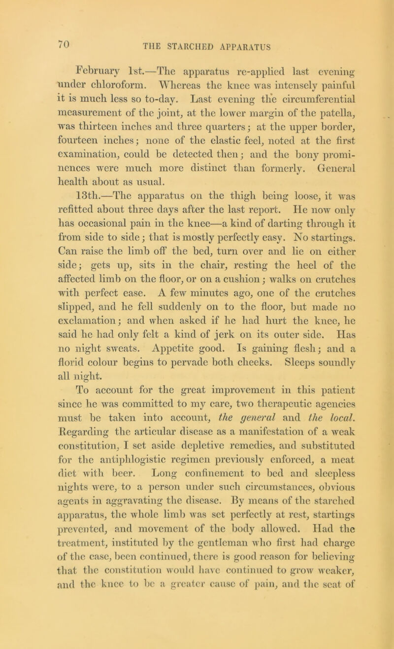 February 1st.—Tlie apparatus re-applied last evening under eliloroform. Whereas the knee was intensely painful it is mueh less so to-dav. Last evening the cireumferential measurement of the joint_, at the lower margin of the patella, was thirteen inehes and three quarters; at the upper border, fourteen inehes; none of the elastic feel, noted at the first examination, could be detected then and the bony promi- nences were much more distinct than formerlv. General %/ health about as usual. 13th.—The apparatus on the thigh being loose, it was refitted about three days after the last report. He now only has occasional pain in the knee—a kind of darting through it from side to side; that is mostly perfectly easy. No startings. Can raise the limb off the bed, turn over and lie on either side; gets up, sits in the chair, resting the heel of the affected limb on the floor, or on a cushion; walks on crutches w'ith perfect ease. A few minutes ago, one of the crutches slipped, and he fell suddenly on to the floor, but made no exclamation; and when asked if he had hurt the knee, he said he had only felt a kind of jerk on its outer side. Has no night sweats. Appetite good. Is gaining flesh; and a florid colour begins to pervade both cheeks. Sleeps soundly all night. To account for the great improvement in this patient since he was committed to my care, two therapeutic agencies must be taken into account, the general and the local. Regarding the articular disease as a manifestation of a weak constitution, I set aside depletive remedies, and substituted for the antiphlogistic regimen previously enforced, a meat diet with beer. Long confinement to bed and sleepless nights were, to a person under sucli circumstances, obvious agents in aggravating the disease. By means of the starched apparatus, the whole limb was set perfectly at rest, startings prevented, and movement of the body allowed. Had the treatment, instituted 1)y the gentleman who first had charge of the case, been continued, there is good reason for believing that the constitution would liavc continued to grow weaker, and the knee to be a greater cause of pain, and tlic scat of