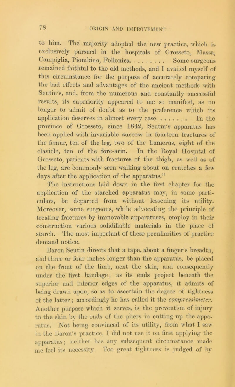 to liim. Tlie majority adopted tlic new practiee^ wliieli is exelusively piu’sued in the hospitals of Grosseto_, Massa, Campiglia, Piomhino^ Polloniea Some surgeons remained faithful to the old methods_, and I availed myself of this eireumstanee for the purpose of aeeurately eomparing the had effeets and advantages of the aneient methods with Sentin^s^ and, from the numerous and constantly successful results, its superiority appeared to me so manifest, as no longer to admit of doubt as to the preference which its application deserves in almost every case In the province of Grosseto, since 1843, Seutin^s apparatus has been applied with invariable sueeess in fourteen fractm’es of the femur, ten of the leg, two of the humerus, eight of the clavicle, ten of the fore-arm. In the Royal Hospital of Grosseto, patients with fractures of the thigh, as weU as of the leg, are commonly seen walking about on crutches a few days after the application of the apparatus.^^ The instructions laid down in the first chapter for the application of the starched apparatus may, in some parti- culars, be departed from without lessening its utility. Moreover, some surgeons, while advocating the principle of treating fractures by immovable apparatuses, employ in their ednstmetion various solidifiable materials in the j)lace of starch. The most important of these peculiarities of praeticc demand notice. Baron Seutin directs that a tape, about a finger’s breadth, and three or four inches longer than the apparatus, be placed on the front of the limb, next the skin, and consequently under the first bandage; as its ends project beneath the superior and inferior edges of the apparatus, it admits of being drawn upon, so as to ascertain the degi'ee of tiglitness of the latter; accordingly he has called it the compressimeter. Another purpose which it serves, is the prevention of injury to the skin by the ends of the pliers in cutting up the aj)pa- ratus. Not being convinced of its utility, from what I saw in the Baron’s practice, I did not use it on first applying the ai)i)aratus; neither has any subsequent circumstance made me feel its necessity. Too great tiglitness is judged of by