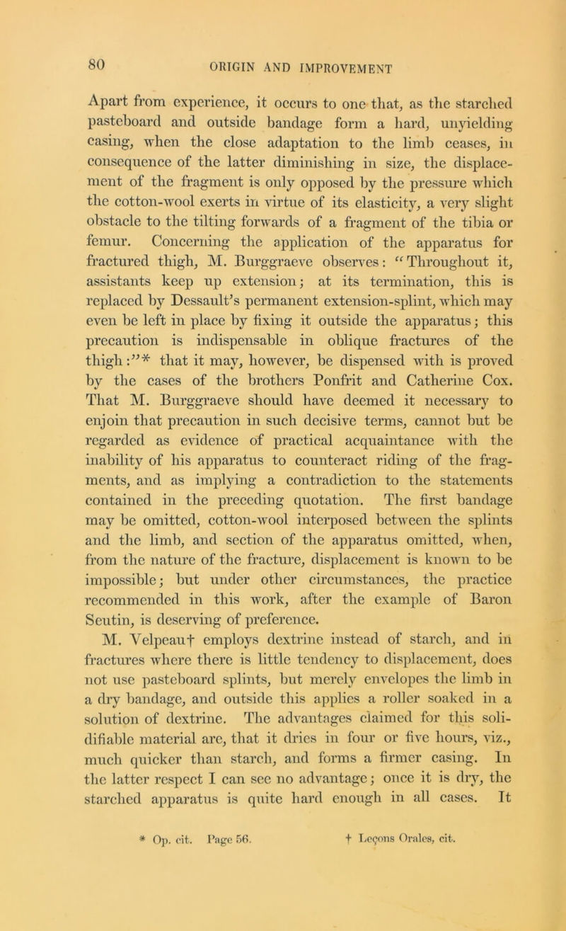 Apart from experience, it occurs to one that, as tlie starched pasteboard and outside bandage form a hard, unyielding casing, when the close adaptation to the limb ceases, in consequence of the latter diminishing in size, the displace- ment of the fragment is only opposed by the pressure which the cotton-wool exerts in ^drtue of its elasticity, a A^ery slight obstacle to the tilting forwards of a fragment of the tibia or femur. Concerning the application of the apparatus for fractured thigh, M. Burggraeve obserA^es; “ Throughout it, assistants keep up extension; at its termination, this is replaced by DessaulCs permanent extension-splint, which may even be left in place by fixing it outside the apparatus; this precaution is indispensable in oblique fractures of the thigh that it may, however, be dispensed with is proved by the cases of the brothers Ponfrit and Catherine Cox. That M. Burggraeve should haA^e deemed it necessary to enjoin that precaution in such decisive terms, cannot but be regarded as CA’idence of practical acquaintance Avith the inability of his apparatus to counteract riding of the frag- ments, and as implying a contradiction to the statements contained in the preceding quotation. The first bandage may be omitted, cotton-avooI interposed betAveen the sjjlints and the limb, and section of the apparatus omitted, Avhen, from the nature of the fracture, displacement is knoAvn to be impossible; but under other circumstances, the practice recommended in this work, after the example of Baron Seutin, is deserving of preference. M. Velpeaut employs dextrine instead of starch, and in fractures Avhere there is little tendency to displacement, does not use pasteboard splints, but merely envelopes the limb in a dry bandage, and outside this applies a roller soaked in a solution of dextrine. The advantages claimed for tliis soli- difiable material are, that it dries in four or five hours, viz., much quicker than starch, and forms a firmer casing. In the latter respect I can see no advantage; once it is dry, the starched apparatus is quite hard enough in all cases. It