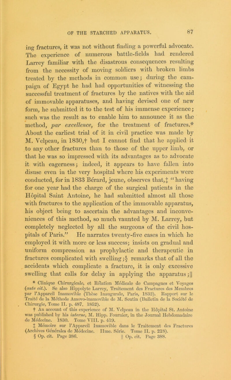 ing- fractures, it Avas not without finding a powerful advocate. The experience of numerous battle-fields had rendered Larrey familiar with the disastrous consequences resulting from the neeessity of moving soldiers with broken limbs treated by the methods in eommon use; during the cam- paign of Egypt he had had opportunities of mtnessing the suecessful treatment of fractures by the natives Avith the aid of immovable apparatuses, and haAung devised one of new form, he submitted it to the test of his immense experience; sueh Avas the result as to enable him to announce it as the method, par excellence, for the treatment of fractures.* About the earliest trial of it in civil practice was made by M. Velpeau, in 1830,f but I cannot find that he applied it to any other fraetures than to those of the upper limb, or that he was so impressed Avith its advantages as to adA^oeate it Avith eagerness; indeed, it appears to have fallen into disuse even in the very hospital Avhere his experiments Avere condueted, for in 1833 Berard, jeune, observes that,J ‘^^haAung for one year had the charge of the surgieal patients in the Ilopital Saint Antoine, he had submitted almost all those with fraetures to the application of the immovable apparatus, his object being to ascertain the advantages and inconA'^e- nienees of this method, so much vaunted by M. Larrey, but completely negleeted by all the surgeons of the eivil hos- pitals of Paris.^^ He narrates twenty-five eases in whieh he employed it with more or less suceess; insists on gradual and uniform compression as prophylactic and therapeutic in fractures complieated Avith sAvelling;§ remarks that of all the aeeidents Avhieh complieate a fraeture, it is only exeessive swelling that calls for delay in applying the apparatus ;I| * Clinique Cliirurgicalc, et Eolation Mcdicale de Campagiies et Voyages {ante cit.). Se also Hippolyte Larrey, Traitement des Fractui’cs des Membres par I’Appareil Inamovible (Thtise Inaugm-ale, Paris, 1832). Rapport sui’ le Traite de la ISIetliode Amove-inamovible de M. Seutin (Bulletin de la Socicte do Chirurgie, Tome II. p. 487. 1852). t An account of tliis experience of M. Velpeau in the Hopital St. Antoine was published by his interne, M. Hij>p. Fournier, in the Journal Hebdomadaire de Medecine. 1830. Tome VIII. p. 419. J Memoire sur FAppareil Inamovible dans le Traitement des Fractures (Archives Generales do Medecine. lime. Serie. Tome II. p. 218). § Op. cit. Page 386. || Op. eit. Page 388.