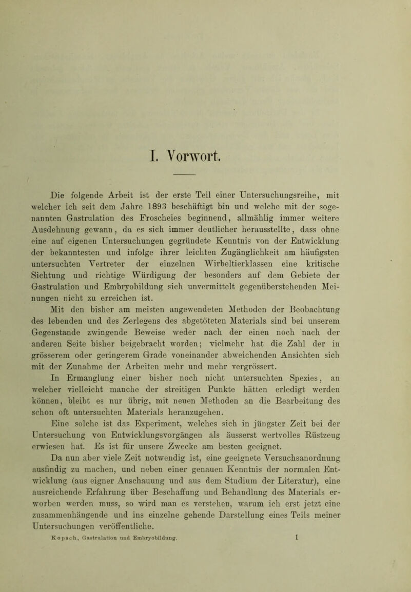 Die folgende Arbeit ist der erste Teil einer Untersuchungsreihe, mit welcher ich seit dem Jahre 1893 beschäftigt bin und welche mit der soge- nannten Gastrulation des Froscheies beginnend, allmählig immer weitere Ausdehnung gewann, da es sich immer deutlicher herausstellte, dass ohne eine auf eigenen Untersuchungen gegründete Kenntnis von der Entwicklung der bekanntesten und infolge ihrer leichten Zugänglichkeit am häufigsten untersuchten Vertreter der einzelnen Wirbeltierklassen eine kritische Sichtung und richtige Würdigung der besonders auf dem Gebiete der Gastrulation und Embryobildung sich unvermittelt gegenüberstehenden Mei- nungen nicht zu erreichen ist. Mit den bisher am meisten angewendeten Methoden der Beobachtung des lebenden und des Zerlegens des abgetöteten Materials sind bei unserem Gegenstände zwingende Beweise weder nach der einen noch nach der anderen Seite bisher beigebracht worden; vielmehr hat die Zahl der in grösserem oder geringerem Grade voneinander abweichenden Ansichten sich mit der Zunahme der Arbeiten mehr und mehr vergrössert. In Ermanglung einer bisher noch nicht untersuchten Spezies, an welcher vielleicht manche der streitigen Punkte hätten erledigt werden können, bleibt es nur übrig, mit neuen Methoden an die Bearbeitung des schon oft untersuchten Materials heranzugehen. Eine solche ist das Experiment, welches sich in jüngster Zeit bei der Untersuchung von Entwicklungsvorgängen als äusserst wertvolles Rüstzeug erwiesen hat. Es ist für unsere Zwecke am besten geeignet. Da nun aber viele Zeit notwendig ist, eine geeignete Versuchsanordnung ausfindig zu machen, und neben einer genauen Kenntnis der normalen Ent- wicklung (aus eigner Anschauung und aus dem Studium der Literatur), eine ausreichende Erfahrung über Beschaffung und Behandlung des Materials er- worben werden muss, so wird man es verstehen, warum ich erst jetzt eine zusammenhängende und ins einzelne gehende Darstellung eines Teils meiner Untersuchungen veröffentliche. Kopsch, Gastrulation und Embryobildung. 1