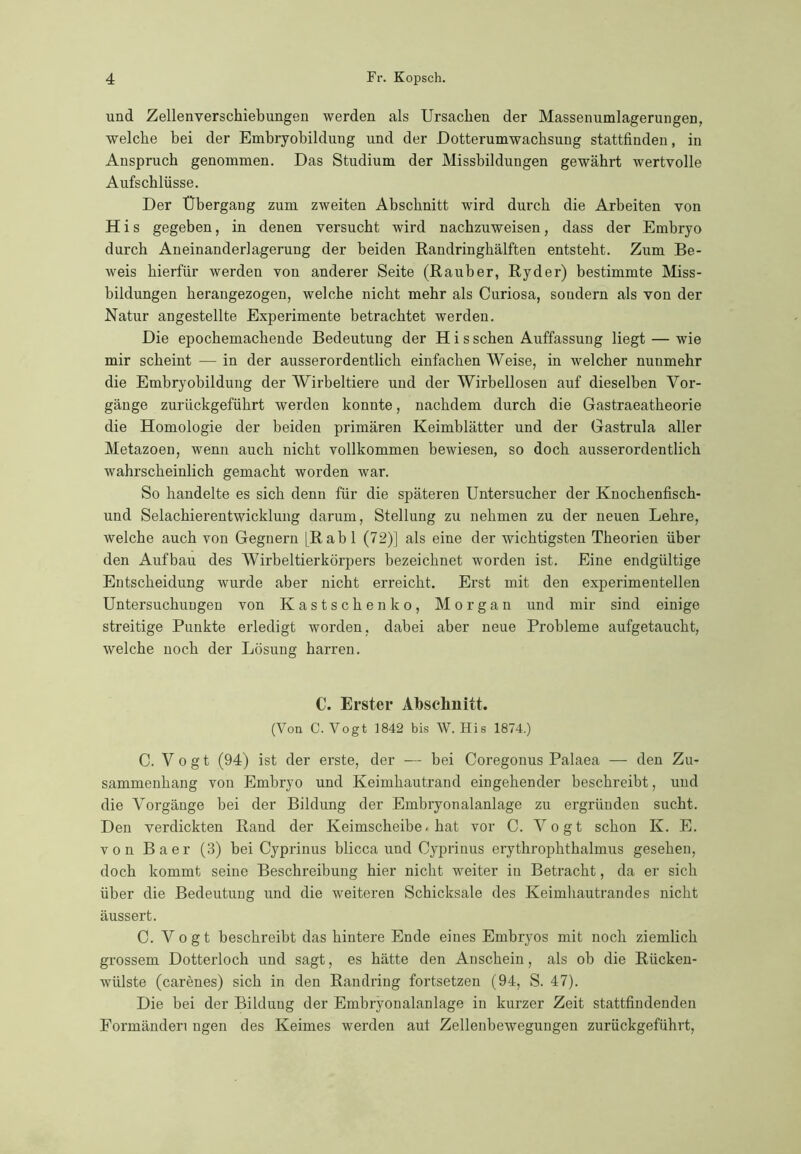 und Zellenverschiebungen werden als Ursachen der Massenumlagerungen, welche bei der Embryobildung und der Dotterumwachsung stattfinden, in Anspruch genommen. Das Studium der Missbildungen gewährt wertvolle Aufschlüsse. Der Übergang zum zweiten Abschnitt wird durch die Arbeiten von H i s gegeben, in denen versucht wird nachzuweisen, dass der Embryo durch Aneinanderlagerung der beiden Randringhälften entsteht. Zum Be- weis hierfür werden von anderer Seite (Räuber, Ryder) bestimmte Miss- bildungen herangezogen, welche nicht mehr als Curiosa, soudern als von der Natur angestellte Experimente betrachtet werden. Die epochemachende Bedeutung der H i s sehen Auffassung liegt — wie mir scheint — in der ausserordentlich einfachen Weise, in welcher nunmehr die Embryobildung der Wirbeltiere und der Wirbellosen auf dieselben Vor- gänge zurückgeführt werden konnte, nachdem durch die Gastraeatheorie die Homologie der beiden primären Keimblätter und der Gastrula aller Metazoen, wenn auch nicht vollkommen bewiesen, so doch ausserordentlich wahrscheinlich gemacht worden war. So handelte es sich denn für die späteren Untersucher der Knochenfisch- und Selachierentwicklung darum, Stellung zu nehmen zu der neuen Lehre, welche auch von Gegnern [Rabl (72)] als eine der wichtigsten Theorien über den Aufbau des Wirbeltierkörpers bezeichnet worden ist. Eine endgültige Entscheidung wurde aber nicht erreicht. Erst mit den experimentellen Untersuchungen von Kastschenko, Morgan und mir sind einige streitige Punkte erledigt worden, dabei aber neue Probleme aufgetaucht, welche noch der Lösung harren. C. Erster Abschnitt. (Von C. Vogt 1842 bis W. His 1874.) C. Vogt (94) ist der erste, der — bei Coregonus Palaea — den Zu- sammenhang von Embryo und Keimhautrand eingehender beschreibt, und die Vorgänge bei der Bildung der Embryonalanlage zu ergründen sucht. Den verdickten Rand der Keimscheibe-hat vor C. Vogt schon K. E. von Baer (3) bei Cyprinus blicca und Cypriuus erythrophthalmus gesehen, doch kommt seine Beschreibung hier nicht weiter in Betracht, da er sich über die Bedeutung und die weiteren Schicksale des Keimhautrandes nicht äussert. C. Vogt beschreibt das hintere Ende eines Embryos mit noch ziemlich grossem Dotterloch und sagt, es hätte den Anschein, als ob die Rücken- wülste (carenes) sich in den Randring fortsetzen (94, S. 47). Die bei der Bildung der Embryonalanlage in kurzer Zeit stattfindenden Formänden ngen des Keimes werden aut Zellenbewegungen zurückgeführt,