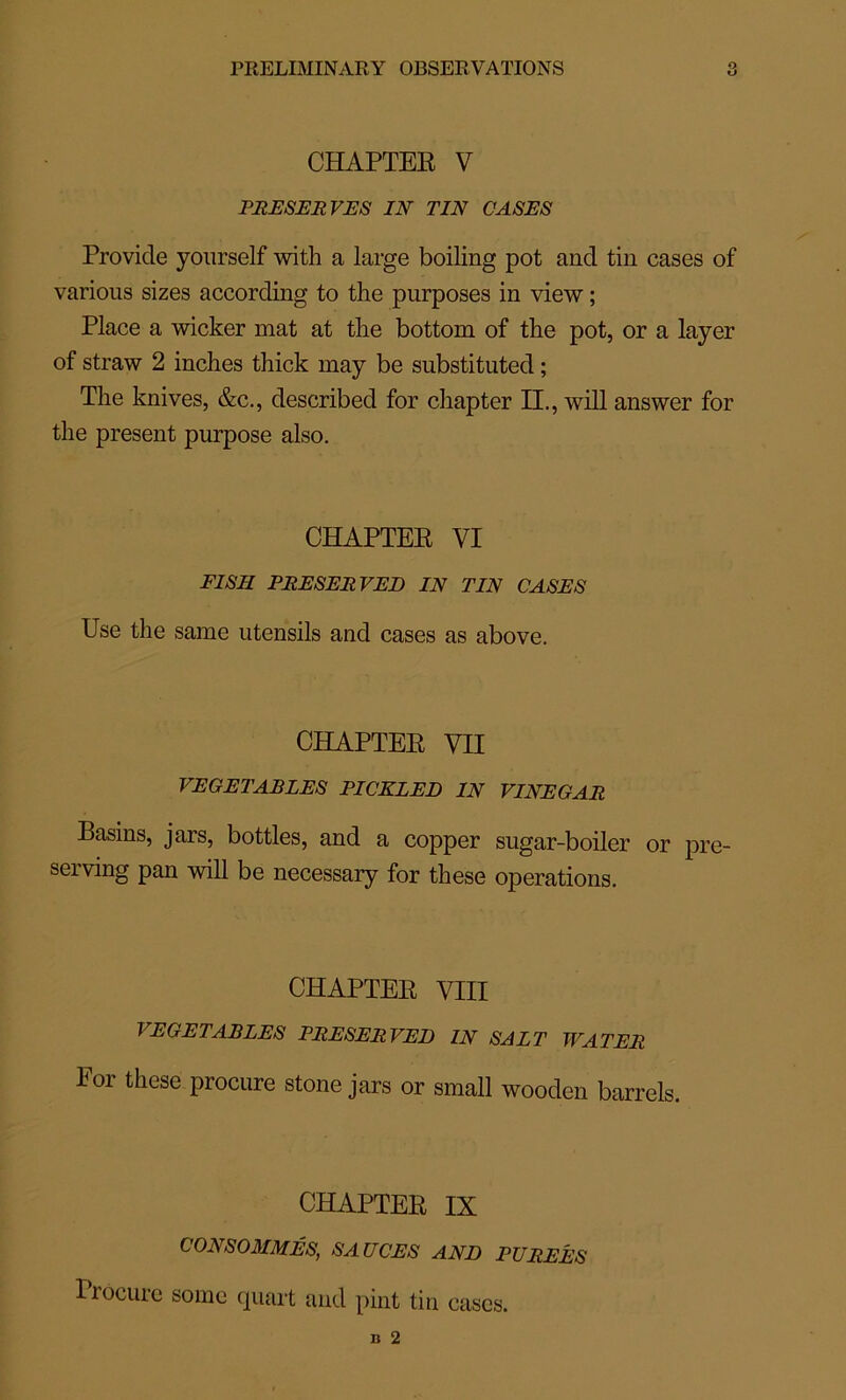 CHAPTER V PRESERVES IN TIN CASES Provide yourself with a large boiling pot and tin cases of various sizes according to the purposes in view ; Place a wicker mat at tlie bottom of the pot, or a layer of straw 2 inches thick may be substituted ; The knives, &c., described for chapter II., will answer for the présent purpose also. CHAPTER VI FISIl PRESERVEE IN TIN CASES Use the same utensils and cases as above. CHAPTER VII VEGETABLES PICKLED IN VINEGAR Basins, jars, bottles, and a copper sugar-boiler or pre- serving pan will be necessary for these operations. CHAPTER VIII VEGETABLES PRESERVEE IN SAIT WATER Foi these procure stone jars or small wooden barrels. CHAPTER IX CONSOMMÉS, SAUCES ANE PUREES Procure some quart and pint tin cases.