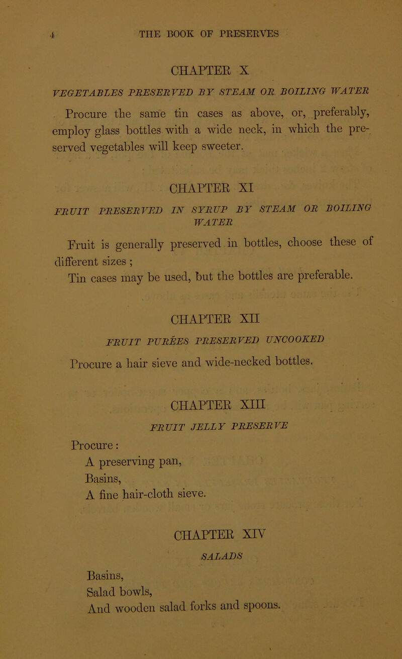 CHAPTER X VE G E TA. RIES FEES ER VE D F Y STE AM OR ROILING WATER Procure the same tin cases as above, or, preferably, employ glass bottles with a wide neck, in wbicli the pre- served vegetables will keep sweeter. CHAPTER XI FRUIT PRESERVED IN SYRUP R Y STE AM OR ROILING WATER Fruit is generally preserved in bottles, cboose tbese of different sizes ; Tin cases may be used, but the bottles are préférable. CHAPTER XII FRUIT PURÉES PRESERVED UNCOOKED Procure a liair sieve and wide-necked bottles. CHAPTER XIII FRUIT JELLY PRESERVE Procure : A preserving pan, Basins, A fine hair-cloth sieve. CHAPTER XIY SALADS Basins, Salad bowls, And woodcn salad forks and spoons.