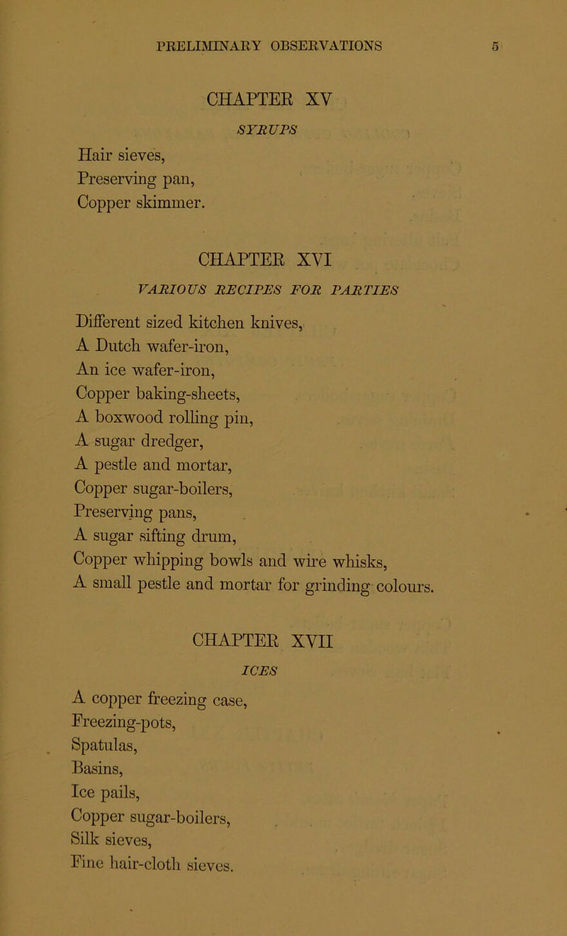 CHAPTEE XV SYRUPS Hair sievës, Preserving pan, Copper skimmer. CHAPTEE XYI VARIOUS RE CI PRS FOR PARTIES Different sized kitchen knives, A Dutch wafer-iron, An ice wafer-iron, Copper baking-slieets, A boxwood rolling pin, A sugar dredger, A pestle and mortar, Copper sugar-boilers, Preserving pans, A sugar sifting drum, Copper wliipping bowls and wire whisks, A small pestle and mortar for grinding colours. CHAPTEE XVII ICES A copper freezing case, Freezing-pots, Spatulas, Basins, Ice pails, Copper sugar-boilers, Silk sieves, Fine hair-clotli sieves.