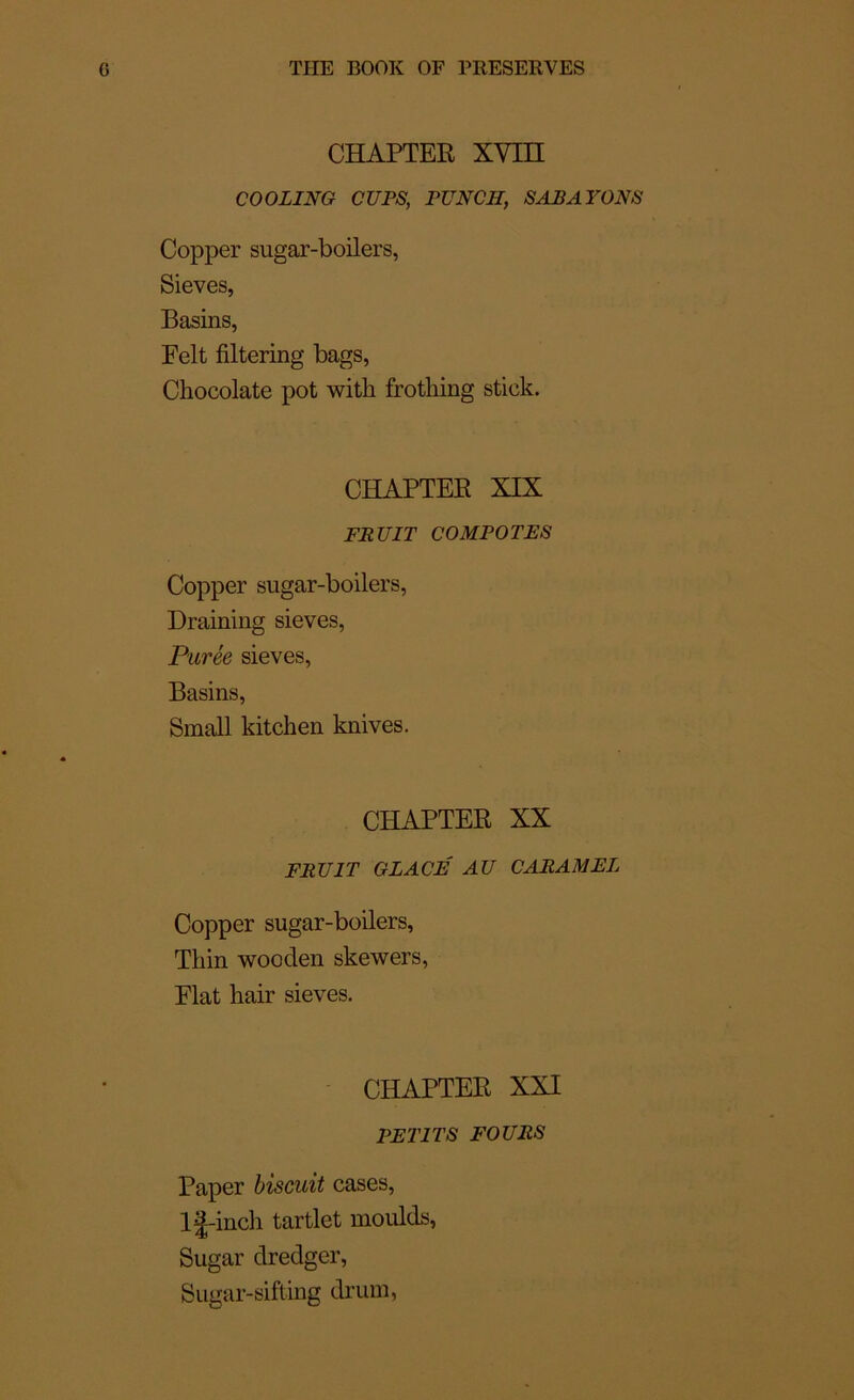 CHAPTER XVin COOLING CUPS, PUNCH, SAP AYONS Copper sugar-boilers, Sieves, Basins, Felt filtering bags, Chocolaté pot with frothing stick. CHAPTER XIX FRUIT COMPOTES Copper sugar-boilers, Draining sieves, Purée sieves, Basins, Small kitchen knives. CHAPTER XX FRUIT GLACÉ AU CARAMEL Copper sugar-boilers, Tliin wooden skewers, Fiat hair sieves. CHAPTER XXI PETITS FOURS Paper biscuit cases, lj-inch tartlet moulds, Sugar dredger, Sugar-sifting drum,