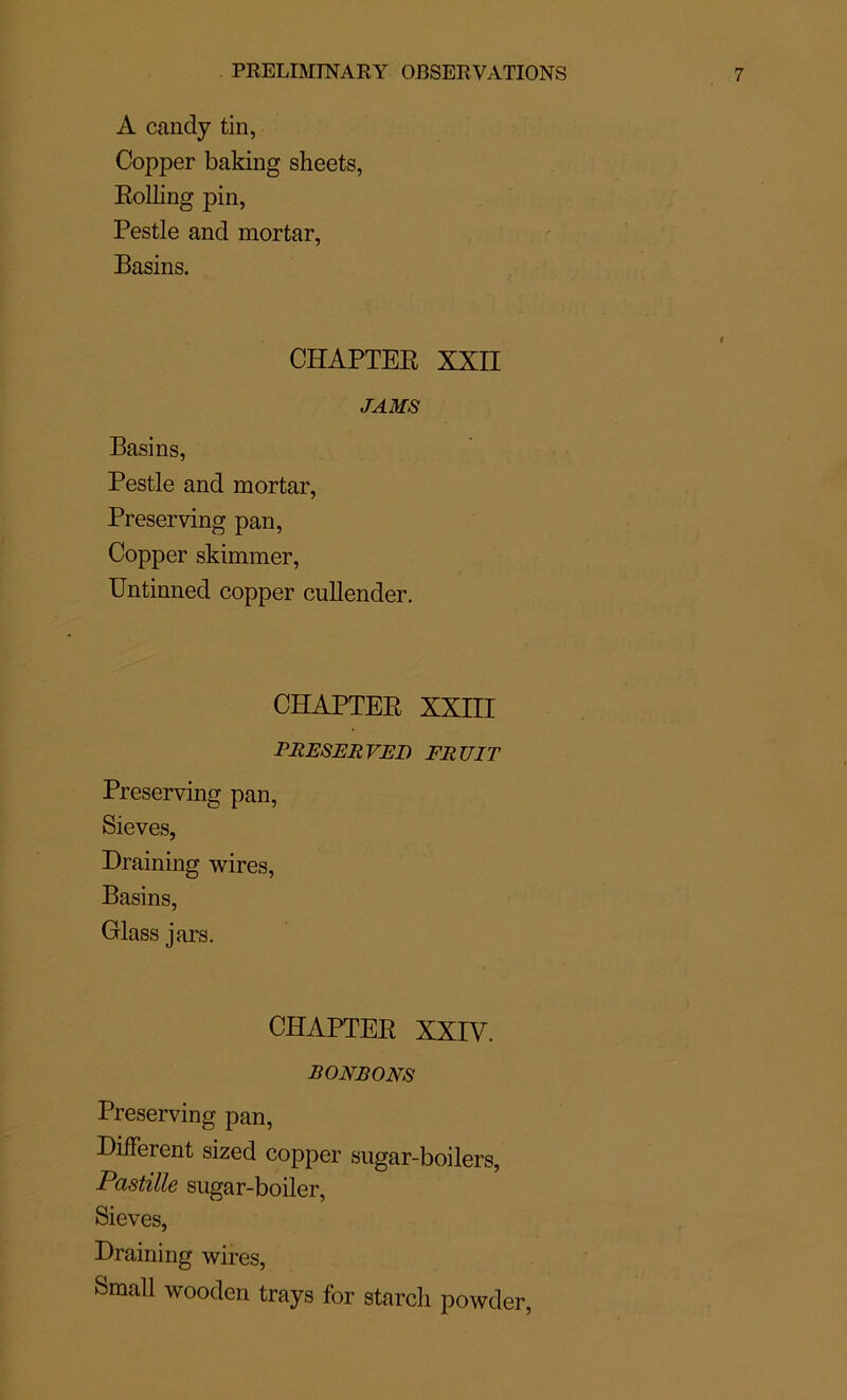 A candy tin, Copper baking sheets, Eolling pin, Pestle and mortar, Basins. CHAPTEB XXII J AMS Basins, Pestle and mortar, Preserving pan, Copper skimmer, Untinned copper cullender. CHAPTEE XXIII PRESERVET) FRUIT Preserving pan, Sieves, Draining wires, Basins, Glass jars. CHAPTEE XXIV. RONRONS Preserving pan, Different sized copper sugar-boilers, Pastille sugar-boiler, Sieves, Draining wires, Small wooden trays for starcli powder,