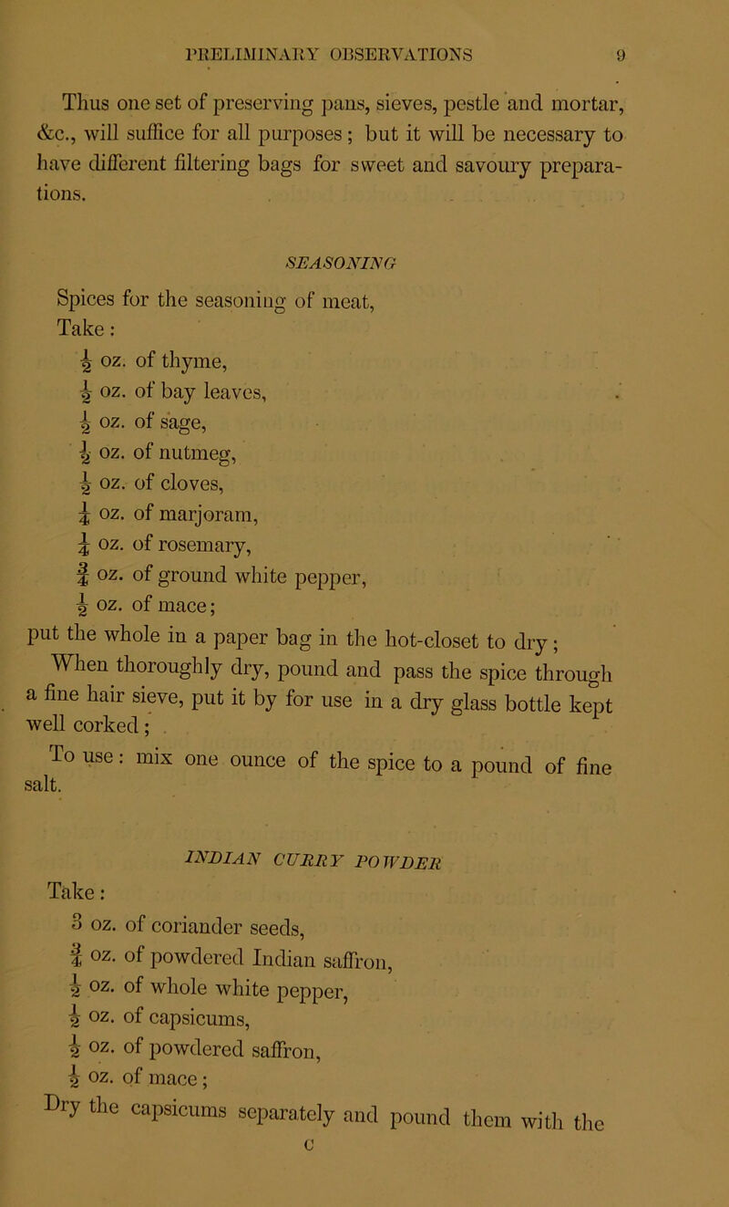 Tlms one set of preserving pans, sieves, pestle and mortar, &c., will suffice for ail purposes ; but it will be necessary to hâve different filtering bags for svveet and savoury prépara- tions. SEASONING Spices for the seasoniug of méat, Take : 4 oz. of thyme, ^ oz. of bay leaves, 4 oz. of sage, 4 oz. of nutmeg, ^ oz. of cloves, 5 oz. of marjoram, 5 oz. of rosemary, f oz. of ground white pepper, ^ oz. of mace ; put the whole in a paper bag in the hot-closet to dry ; When tlioroughly dry, pound and pass the spice through a fine liair sieve, put it by for use in a dry glass bottle kept well corked ; To use : mix one ounce of the spice to a pound of fine INDIAN CURRY PO TVDER Take : 3 oz. of coriander seeds, î oz- of powdered Indian saffron, h 02• of whole white pepper, \ oz. of capsicums, i oz. of powdered saffron, i oz. of mace ; Dry the capsicums scparately and pound them with the c