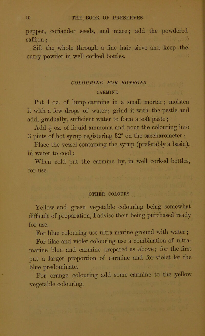 pepper, coriandcr seeds, and mace ; add the powdercd saffron ; Sift the whole through a fine hair sieve and keep the curry powder in well corked bottles. COLOURING FOR BONBONS CARMINE Put 1 oz. of lump carminé in a small mortar ; moisten it with a few drops of water ; grind it with the pestle and add, gradually, sufficient water to forai a soft paste ; Add ^ oz. of liquid ammonia and pour the colouring into 3 pints of hot syrup registering 32° on the saccharometer ; Place the vessel containing the syrup (preferably a basin), in water to cool ; When cold put the carminé by, in well corked bottles, for use. OTIIER COLOURS Yellow and green vegetable colourmg being somewhat difîicult of préparation, I advise their being purchased ready for use. Por blue colouring use ultra-marine ground with water ; For lilac and violet colouring use a combination of ultra- marine blue and carminé prepared as above ; for the first put a larger proportion of carminé and for violet let the blue predominate. For orange colouring add sonie carminé to the yellow vegetable colouring.