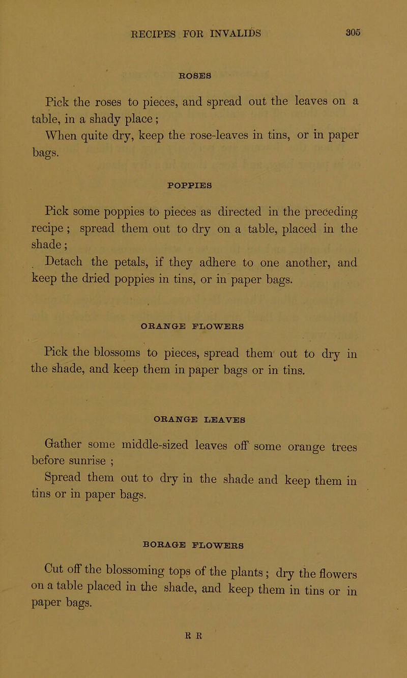 ROSES Pick the roses to pièces, and spread out the leaves on a table, in a shady place ; When qui te dry, keep the rose-leaves in tins, or in paper bags. POPPIES Pick some poppies to pièces as directed in the preceding recipe ; spread them out to dry on a table, placed in the shade; Detach the petals, if they adhéré to one another, and keep the dried poppies in tins, or in paper bags. ORANGE FLOWERS Pick the blossoms to pièces, spread them out to dry in the shade, and keep them in paper bags or in tins. ORANGE LEAVES Gather some middle-sized leaves off some orange trees before sunrise ; Spread them out to dry in the shade and keep them in tins or in paper bags. BORAGE FLOWERS Cut off the blossoming tops of the plants ; dry the flowers on a table placed in the shade, and keep them in tins or in paper bags.