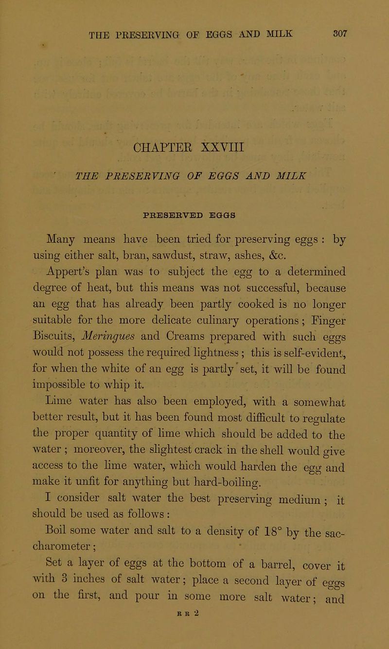 CHAPTEE XXVIII THE PRESERVING OF EGGS AND MILK PRESERVED EGGS Many means hâve been triecl for preserving eggs : by using either sait, bran, sawdust, straw, ashes, &c. Appert’s plan was to subject the egg to a determined degree of beat, but this means was not successful, because an egg that has already been partly cooked is no longer snitable for the more délicate culinary operations ; Finger Biscuits, Meringues and Creams prepared with such eggs would not possess the required lightness ; this is self-evident, for when the white of an egg is partly set, it will be found impossible to whip it. Lime water has also been employed, with a somewhat better resuit, but it has been found most difficult to regulate the proper qnantity of lime which should be added to the water ; moreover, the slightest crack in the shell would give access to the lime water, which would harden the egg and make it unfit for anything but hard-boiling. I consider sait water the best preserving medium ; it should be used as follows : Boil sonie water and sait to a density of 18° by the sac- charometer ; Set a layer of eggs at the bottom of a barrel, cover it with 8 inches of sait water ; place a second layer of eo-o-s on the first, and pour in some more sait water; and R R 2