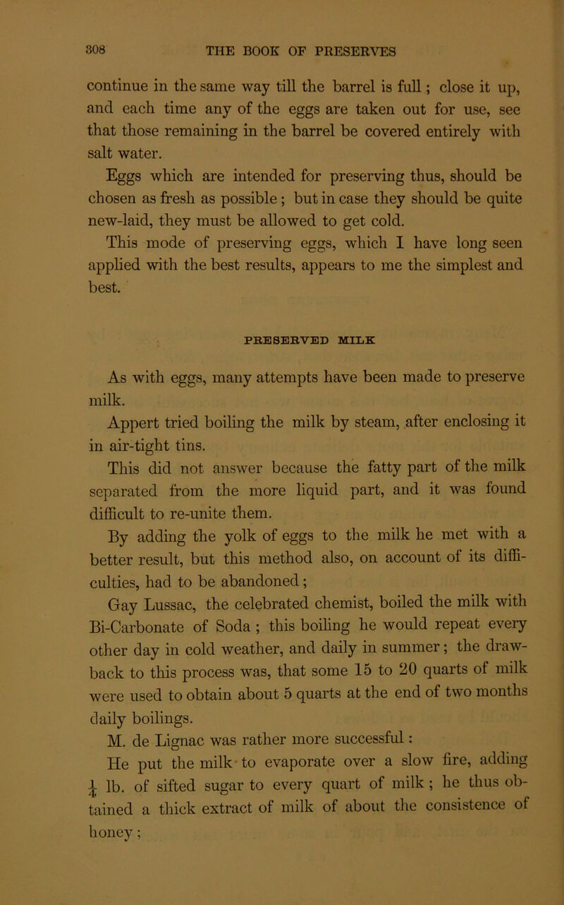 continue in the same way till the barrel is full ; close it up, and each tirae any of the eggs are taken out for use, see that those remaining in the barrel be covered entirely with sait water. Eggs which are intended for preserving thus, should be chosen as fresh as possible ; but in case they should be quite new-laid, they must be allowed to get cold. This mode of preserving eggs, which I hâve long seen applied with the best résulta, appears to me the simplest and best. PBESEBVED MILE As with eggs, many attempts hâve been made to preserve milk. Appert tried boiling the milk by steam, after enclosing it in air-tight tins. This did not answer because the fatty part of the milk separated from the more liquid part, and it was found difficult to re-unite them. By adding the yolk of eggs to the milk he met with a better resuit, but this method also, on account of its diffi- cultés, had to be abandoned ; Gay Lussac, the celebrated chemist, boiled the milk with Bi-Carbonate of Soda ; this boiling he would repeat every other day in cold weather, and daily in summer ; the draw- back to this process was, that some 15 to 20 quarts of milk were used to obtain about 5 quarts at the end of two montlis daily boilings. M. de Lignac was rather more successful : He put the milk to evaporate over a slow lire, adding i- lb. of sifted sugar to every quart of milk ; he thus ob- tained a thick extract of milk of about the consistence of honey;