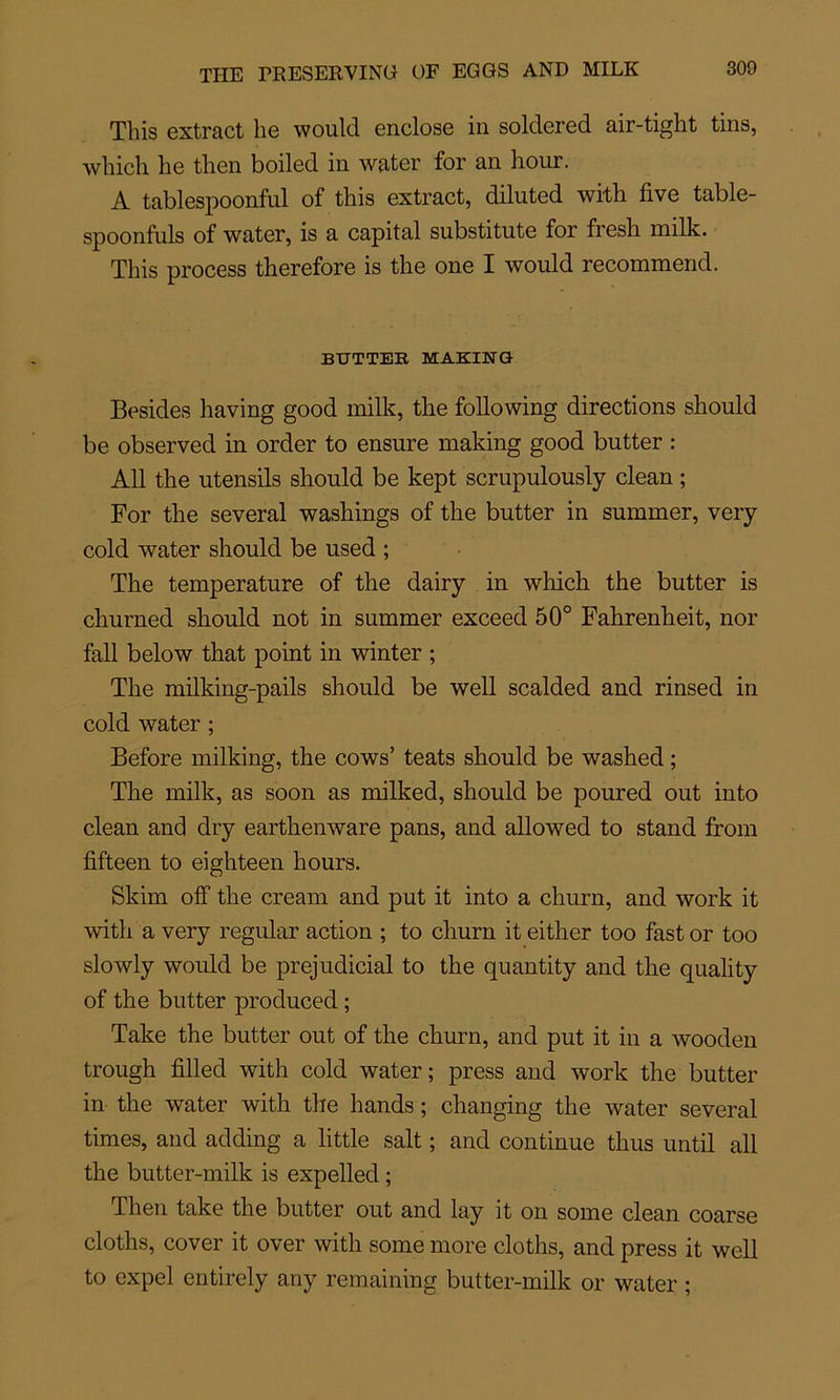 Tliis extract be would enclose in solclered air-tight tins, winch lie then boiled in water for an hour. A tablespoonful of tliis extract, diluted with five table- spoonfuls of water, is a capital substitute for fresh milk. Tliis process therefore is the one I would recommend. BUTTER MAKINQ Besides having good milk, tlie following directions should be observed in order to ensure making good butter : Ail the utensils should be kept scrupulously clean ; For the several washings of the butter in summer, very cold water should be used ; The température of the dairy in which the butter is churned should not in summer exceed 50° Fahrenheit, nor fall below that point in winter ; The milking-pails should be well scalded and rinsed in cold water ; Before milking, the cows’ teats should be washed ; The milk, as soon as milked, should be poured out into clean and dry earthenware pans, and allowed to stand from fifteen to eighteen hours. Skim off the cream and put it into a churn, and work it with a very regular action ; to churn it either too fast or too slowly would be préjudiciai to the quantity and the quality of the butter produced ; Take the butter out of the churn, and put it in a wooden trough filled with cold water; press and work the butter in the water with the hands ; changing the water several times, and adding a little sait ; and continue thus until ail the butter-milk is expelled ; Then take the butter out and lay it on some clean coarse cloths, cover it over with some more cloths, and press it well to expel entirely any remaining butter-milk or water ;