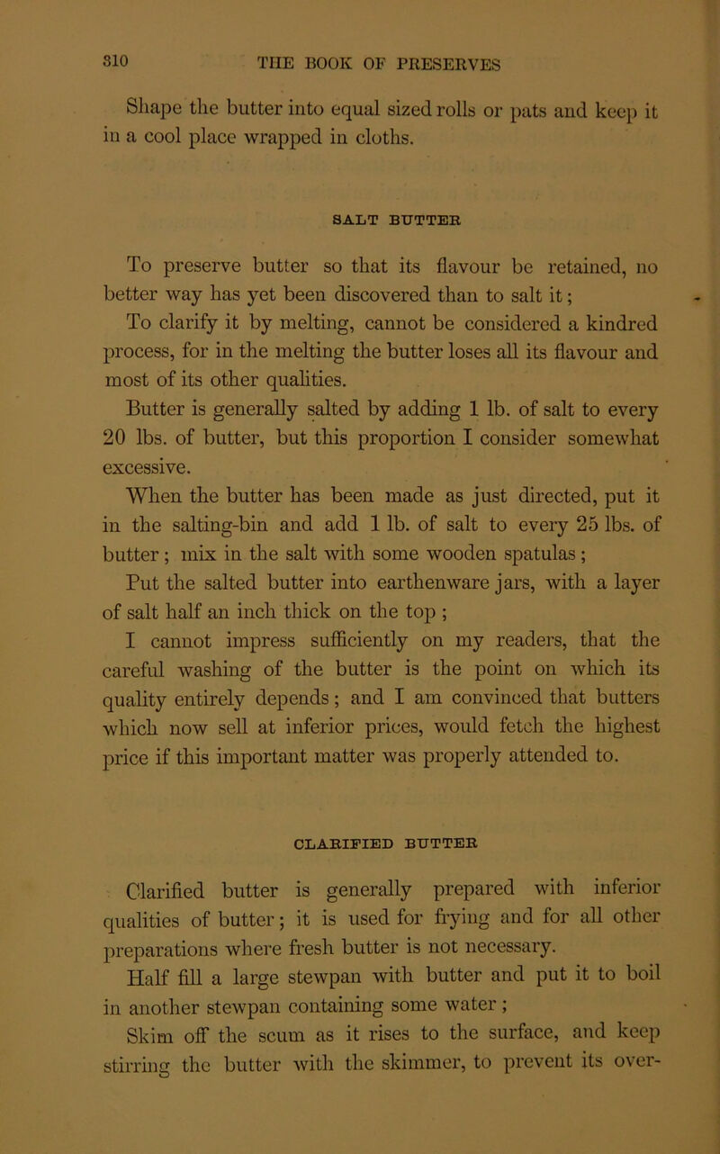 Sliape the butter into equal sized rolls or pats aud keep it iu a cool place wrapped in cloths. SALT BUTTER To preserve butter so that its flavour be retained, no better way lias yet been discovered than to sait it ; To clarify it by melting, cannot be considered a kindred process, for in tlie melting the butter loses ail its flavour and most of its other qualities. Butter is generally salted by adding 1 lb. of sait to every 20 lbs. of butter, but this proportion I consider somewliat excessive. When the butter has been made as just directed, put it in the salting-bin and add 1 lb. of sait to every 25 lbs. of butter ; mix in the sait with some wooden spatulas ; Put the salted butter into earthenware jars, with a layer of sait half an inch thick on the top ; I cannot impress sufficiently on my readers, that the careful washing of the butter is the point on wliich its quality entirely dépends ; and I am convinced that butters wliich now sell at inferior prices, would fetch the highest price if this important matter was properly attended to. CLARIFIED BUTTER Clarified butter is generally prepared with inferior qualities of butter ; it is used for frying and for ail other préparations where fresh butter is not necessary. Half fill a large stewpan with butter and put it to boil in another stewpan containing some water ; Skim off the scum as it lises to the surface, and keep stirring the butter with the skimmer, to prevent its over-