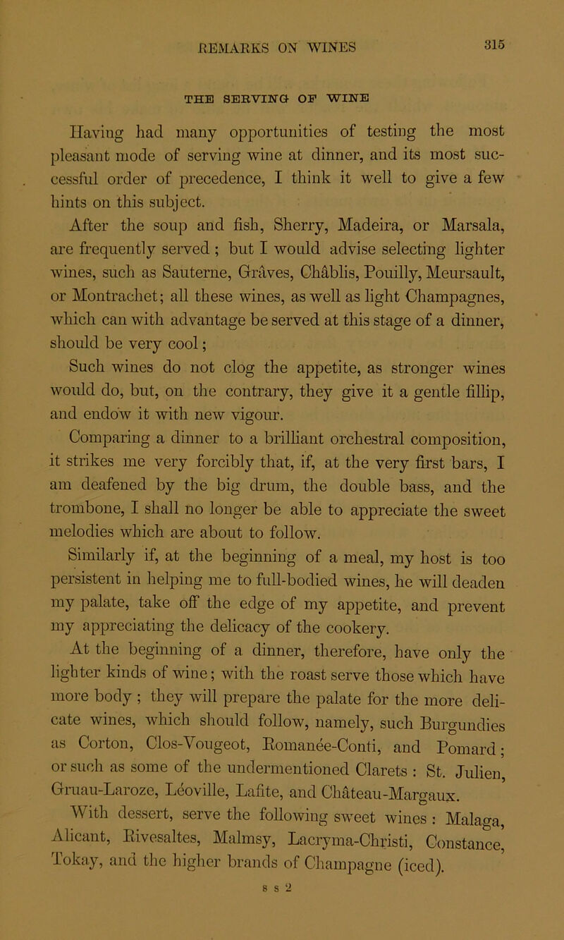 REMARKS ON WINES THE SERVIEQ- OF WINE ïïaving had many opportunities of testing the most pleasant mode of serving wine at dinner, and its most suc- cessful order of precedence, I think it well to give a few bints on this snbject. After the soup and fisb, Sherry, Madeira, or Marsala, are freqnently served ; but I would advise selecting lighter wines, snch as Sauterne, Graves, Châblis, Pouilly, Meursault, or Montrachet; ail these wines, as well as light Champagnes, wliich can with advantage be served at this stage of a dinner, should be very cool ; Such wines do not clog the appetite, as stronger wines woidd do, but, on the contrary, they give it a gentle fillip, and endo'w it with new vigour. Comparing a dinner to a brilliant orchestral composition, it strikes me very forcibly that, if, at the very first bars, I am deafened by the big drinn, the double bass, and the trombone, I shall no longer be able to appreciate the sweet mélodies which are about to follow. Similarly if, at the beginning of a meal, my host is too persistent in helping me to full-bodied wines, he will deaden my palate, take ofF the edge of my appetite, and prevent my appreciating the delicacy of the cookery. At the beginning of a dinner, therefore, hâve only the lighter kinds of wine; with the roast serve those which hâve more body ; they will préparé the palate for the more déli- cate wines, which should follow, namely, such Burgundies as Corton, Clos-Yougeot, Romanée-Conti, and Pomard ; or such as some of the undermentioned Clarets : St. Julien, Gruau-Laroze, Lcoville, Lafite, and Chateau-MArgaux. With dessert, serve the foliowing swreet wines : Malaga, Alicant, Rivesaltes, Malmsy, Lacryma-Christi, Constance' Tokay, and the higher brands of Champagne (iced).