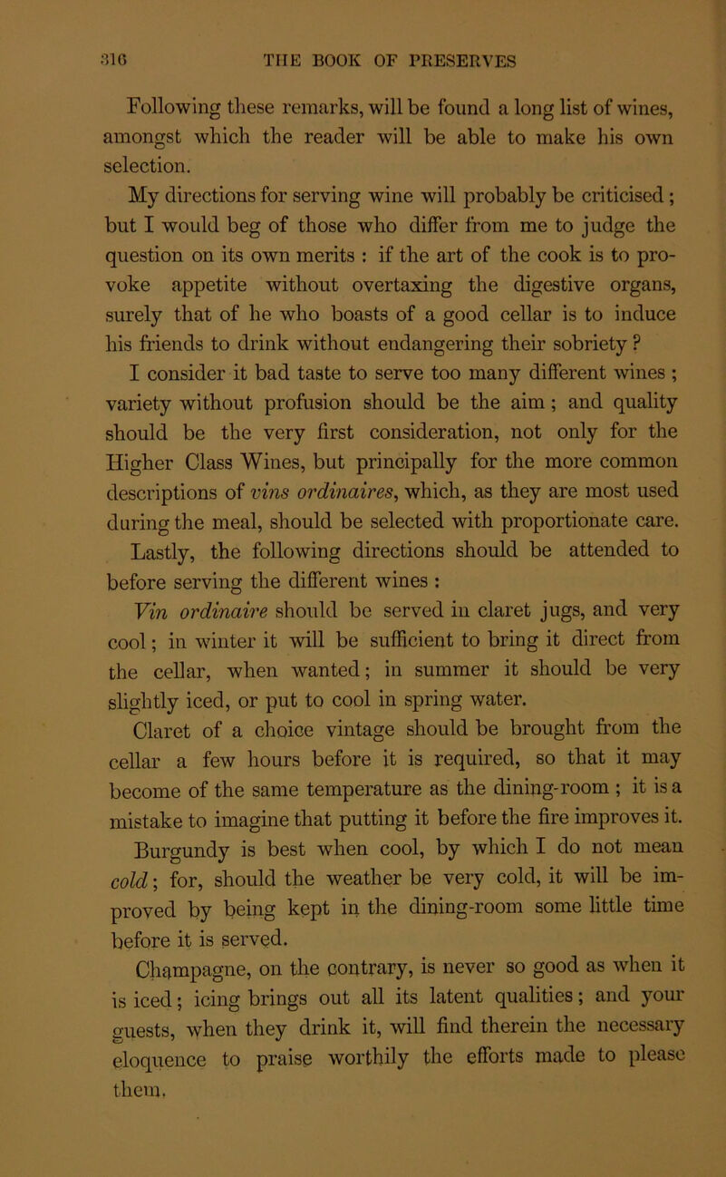 Following these remarks, will be found a long list of wines, amongst which the reader will be able to rriake his own sélection. My directions for serving wine will probably be criticised ; but I would beg of those who differ from me to judge the question on its own merits : if the art of the cook is to pro- voke appetite without overtaxing the digestive organs, surely that of he who boasts of a good cellar is to induce his friends to drink without endangering their sobriety ? I consider it bad taste to serve too many different wines ; variety without profusion should be the aim ; and quality should be the very first considération, not only for the Higher Class Wines, but principally for the more common descriptions of vins ordinaires, which, as they are most used during the meal, should be selected with proportionate care. Lastly, the following directions should be attended to before serving the different wines : Vin ordinaire should be served in claret jugs, and very cool ; in winter it will be sufïieient to bring it direct from the cellar, when wanted; in summer it should be very slightly iced, or put to cool in spring water. Claret of a choice vintage should be brought from the cellar a few hours before it is required, so that it may become of the sanie température as the dining-room ; it isa mistake to imagine that putting it before the fire improves it. Burgundy is best when cool, by which I do not mean cold ; for, should the weather be very cold, it will be im- proved by being kept in the dining-room sonie little time before it is served. Champagne, on the contrary, is never so good as when it is iced ; icing brings out ail its latent qualities ; and your euests, when they drink it, will find therein the necessary éloquence to praise worthily the efforts made to please them,