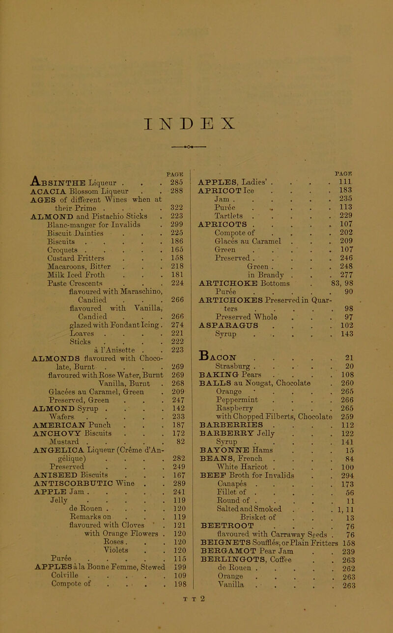 INDEX . PAGE Absinthe Liqueur . . . 285 ACACIA Blossoin Liqueur . . 288 AGES of different Wines when at their Prime .... 322 ALMOKD and Pistachio Sticks . 223 Blanc-manger for Invalids . 299 Biscuit Dainties . . . 225 Biscuits . . . . .186 Croquets . . . . .165 Custard Fritters . . .158 Macaroons, Bitter . . .218 Milk Iced Froth . . . 181 Paste Crescents . . . 224 flavoured with Maraschino, Candied . . . 266 flavoured vit h Vanilla, Candied . . . 266 glazedwitk Fondant Icing . 274 Loaves .... 221 Sticks .... 222 à FAnisette . . 223 ALMONDS flavoured with Choco- laté, Burnt .... 269 flavoured withRose Water, Burnt 269 Vanilla, Burnt . 268 Glacées au Caramel, Green . 209 Preserved, Green . . . 247 ALMOND Syrup . . . .142 Wafers ..... 233 AMERICAN Punch . . .187 ANCHOVY Biscuits . . .172 Mustard 82 AN GELICA Liqueur (Crème d’An- gélique) . . . .282 Preserved .... 249 ANISEED Biscuits . . .167 ANTISCORBTJTIC Wine . . 289 APPLE Jam 241 Jelly . . . . .119 de Rouen . . . .120 Remarks on . . .119 flavoured vith CJoves ' . 121 with Orange Flowers . 120 Roses. . . 120 Violets . . 120 Purée . . . . .115 APPLES àla Bonne Femme, Stewed 199 Colville 109 Compote of . . .198 PAGE APPLES, Ladies’ . . . .111 APRICOTlce . . . .183 Jam ...... 235 Purée . . . .113 Tartlets ..... 229 APRICOTS 107 Compote of 202 Glacés au Caramel . . . 209 Green . . . . .107 Preserved..... 246 Green .... 248 in Brandy . . . 277 ARTICHOKE Bottoms . 83, 98 Purée ..... 90 ARTICHOKES Preserved in Quar- ters ..... 98 Preserved Whole ... 97 ASPARAGUS . . . .102 Syrup ..... 143 Bacon 21 Strasburg ..... 20 BAKING Pears . . . .108 BALLS au Nougat, Chocolaté . 260 Orange • 265 Peppermint .... 266 Raspberry .... 265 withChoppedFilberts, Chocolaté 259 BARBERRIES . . . .112 BARBERRT Jelly . . .122 Syrup 141 BAYONNE Hams ... 15 BEANS, French .... 84 White Haricot . . . .100 BEEE Broth for Invalids . . 294 Canapés . . . . .173 Fillet of . . . . .56 Round of . . . . .11 SaltedandSmoked . . . 1, 11 Brisket of . . .13 BEETROOT .... 76 flavoured with Carraway Seeds . 76 BEIGNETS Soufflés, orPlain Fritters 158 BERGAMOT Pear Jam . . 239 BERLINGOTS, Coffee . . 263 de Rouen ..... 262 Orange 263 Vanilla ..... 263 T t 2