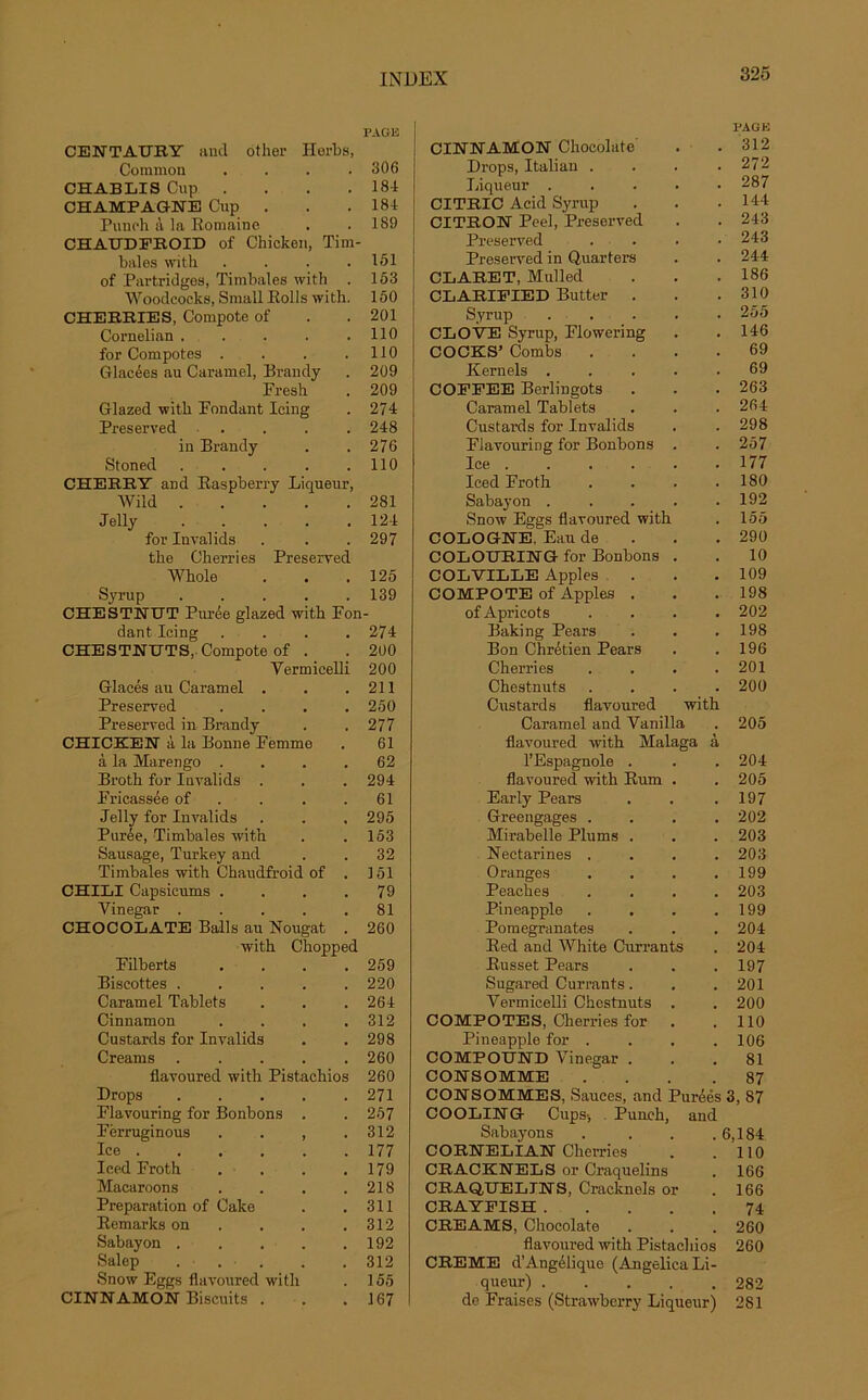 PAGE CENTAUEY and other Herbs, Common . . . .306 CHABLIS Cup . . . 18-1 CHAMPAGNE Cup . . .181 Punch à la Romaine . .189 CHAUDFROID of Chicken, Tim- bales with . . . .151 of Partridges, Timbales with . 153 Woodeocks, Small Rolls with. 150 CHEBRIES, Compote of . . 201 Cornelian . . . . .110 for Compotes . . . .110 Glacées au Caramel, Brandy . 209 Fresh . 209 Glazed with Fondant Icing . 274 Preserved .... 248 in Brandy . . 276 Stoned . . . . .110 CHEEBY and Raspberry Liqueur, Wild 281 Jelly 124 for Invalids . . . 297 the Cherries Preserved Whole . . .125 Syrup ..... 139 CHESTNUT Purée glazed with Fon- dant Icing .... 274 CHESTNUTS, Compote of . . 200 Vermicelli 200 Glacés au Caramel . . .211 Preserved .... 250 Preserved in Brandy . . 277 CHICKEN à la Bonne Femme . 61 à la Marengo .... 62 Broth for Invalids . . . 294 Fricassée of . . .61 Jelly for Invalids . . , 295 Purée, Timbales with . .153 Sausage, Turkey and . . 32 Timbales with Chaudfroid of . 151 CHILI Capsicums . . . .79 Vinegar ..... 81 CHOCOLATE Balls au Nougat . 260 with Chopped Filberts .... 259 Biscottes ..... 220 Caramel Tablets . . .264 Cinnamon . . . .312 Custards for Invalids . . 298 Creams ..... 260 flavoured with Pistachios 260 Drops 271 Flavouring for Bonbons . . 257 Férruginous . . , .312 Ice 177 Ieed Froth . . . . 179 Macaroons . . . .218 Préparation of Cake . . 311 Remarks on . . . .312 Sabayon . . . . .192 Salep ... . . 312 Snow Eggs flavoured with . 155 CINNAMON Biscuits . . .167 PAG K CINNAMON Chocolaté . .312 Drops, Italian . . . .272 Liqueur ..... 287 CITRIC Acid Syrup . . .144 CITRON Peel, Preserved . . 243 Preserved . . • .243 Preserved in Quarters . . 244 CLABET, Mulled . . .186 CLARIFIED Butter . . .310 Syrup ..... 255 CLOVE Syrup, Flowering . . 146 COCKS’ Combs .... 69 Kernels ..... 69 COFFEE Berlingots . . .263 Caramel Tablets . . . 264 Custards for Invalids . . 298 Flavouring for Bonbons . . 257 Ice 177 Iced Froth . . . .180 Sabayon ..... 192 Snow Eggs flavoured with . 155 COLOGNE. Eau de . . .290 COLOHBING for Bonbons . . 10 COLVILLE Apples . . .109 COMPOTE of Apples . . . 198 ofApricots .... 202 Baking Pears . . .198 Bon Chrétien Pears . . 196 Cherries . . . .201 Chestnuts .... 200 Custards flavoured with Caramel and Vanilla . 205 flavoured with Malaga à l’Espagnole . . .204 flavoured with Rum . . 205 Early Pears . . .197 Greengages . . . .202 Mirabelle Plums . . . 203 Nectarines . . . .203 Oranges . . . .199 Peaches .... 203 Pineapple . . . .199 Pomegranates . . . 204 Red and White Ouvrants . 204 Russet Pears . . . 197 Sugared Currants. . .201 Vermicelli Chestnuts . . 200 COMPOTES, Cherries for . .110 Pineapple for . . . .106 COMPOÏÏND Vinegar ... 81 CONSOMME . . .87 CONSOMMES, Sauces, and Purées 3, 87 COOLING Cups-, Punch, and Sabayons . . . .6,184 CORNELIAN Cherries . .110 CRACKNELS or Craquelins . 166 CRAQUELINS, Cracknels or . 166 CRAYFISH 74 CREAMS, Chocolaté . . . 260 flavoured with Pistachios 260 CREME d’Angélique (Angelica Li- queur) 282 de Fraises (Strawberry Liqueur) 281