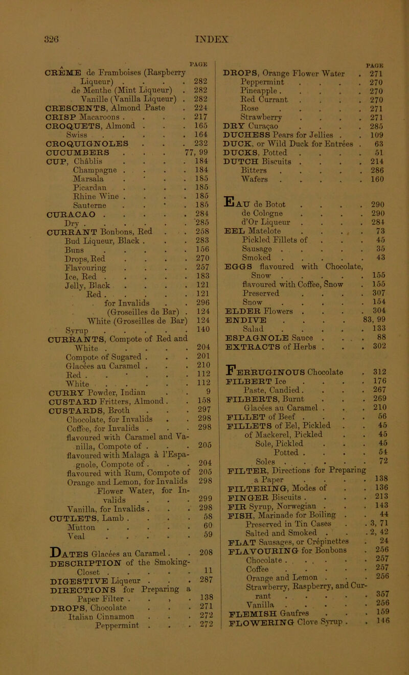 CREME de Framboises (Raspberry Liqueur) . de Menthe (Mint Liqueur) Vanille (Vanilla Liqueur) . CRESCENTS, Almond Paste CRISP Macaroons . CROQUETS, Almond . PAGE 282 282 282 224 217 165 Swiss CROQUIGNOLES . CUCUMBERS CUP, Châblis Champagne . Marsala Picardan Rhine Wine . Sauterne CURACAO . Dry .... CURRANT Bonbons, Red Bud Liqueur, Black . Buns Drops, Red Flavouring Ice, Red . Jelly, Black Red . for Invalids . 164 . 232 77, 99 . 184 . 184 . 185 . 185 . 185 . 185 . 284 . '285 . 258 . 283 . 156 . 270 . 257 . 183 . 121 . 121 . 296 (Groseilles de Bar) . Wliite (Groseilles de Bar) Syrup . CURRANTS, Compote of Red and Wkite Compote of Sugared . Glacées au Caramel . Red White . CURRY Powder, Indian CUSTARD Fritters, Almond. CUSTARDS, Broth Chocolaté, for Invalids Coffee, for Invalids . flavoured with Caramel and Va- 124 124 140 204 201 210 112 112 9 158 297 298 298 nilla, Compote of . flavoured with Malaga à l’Espa- gnole, Compote of. flavoured with Rum, Compote of Orange and Lemon, for Invalids Flower Water, for In- valids Vanilla, for Invalids CUTLETS, Lamb . Mutton Veal 205 204 205 298 299 298 58 60 59 Dates Glacées au Caramel. . 208 DESCRIPTION of the Smoking- Closet DIGESTIVE Liqueur . . .287 DIRECTIONS for Preparing a Paper Filter . . , .138 DROPS, Chocolaté . . .271 Italian Cinnamon . . . 272 Peppermint . . • 272 DROPS, Orange Flower Water Peppermint Pineapple.... Red Currant Rose .... Strawberry DRY Curaçao DUCHESS Pears for Jellies . DUCE, or Wild Duck for Entrées DUCES, Potted . DUTCH Biscuits . Bitters .... Wafers .... PAGE 271 270 270 270 271 271 285 109 63 51 214 286 160 Eau de Botot .... 290 de Cologne .... 290 d’Or Liqueur .... 284 EEL Matelote 73 Pickled Fillets of 45 Sausage ..... 35 Smoked ..... 43 EGGS flavoured with Chocolaté, Snow 155 flavoured with Coffee, Snow . 155 Preserved . . . .307 Snow 154 ELDER Flowers . . . .304 ENDIVE . . . . 83, 99 Salad 133 ESPAGNOLE Sauce . ... 88 EXTRACTS ofHerbs . . .302 FeRRUGINOUS Chocolaté . 312 PILBERT Ice ... 176 Paste, Candied.... 267 FILBERTS, Burnt . . . 269 Glacées au Caramel . . . 210 FILLET of Beef .... 56 FILLETS ofEel, Pickled . . 45 of Mackerel, Pickled . . 45 Sole, Pickled ... 45 Potted .... 54 Soles . . . . .72 FILTER, Directions for Preparing a Paper . . . .138 FILTERING, Modes of . . 136 FINGER Biscuits . . . . 213 FIR Syrup, Norwegian . . . 143 FISH, Marinade for Boiling . . 44 Preserved in Tin Cases . . 3, 71 Salted and Smoked . . .2, 42 FLAT Sausages, or Crépinettes . 24 FLAVOURING for Bonbons . 256 Chocolaté. ... • • 257 Coffee 257 Orange and Lemon . . • 256 Strawberry, Raspberry, and Cur- rant ..... 357 Vanilla 256 FLEMISH Gaufres . . .159 FLOWERING Clove Syrup . . 146