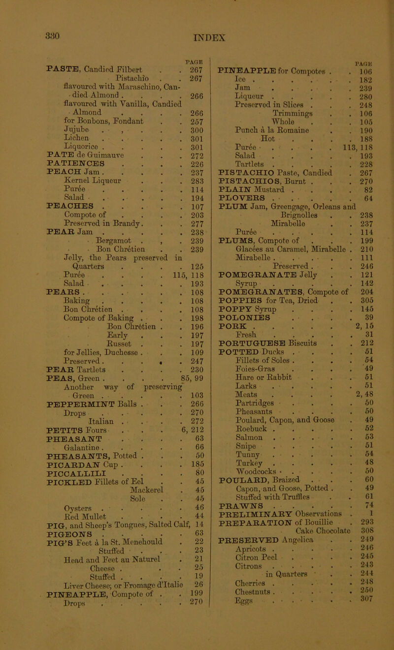 3.10 PASTE, Candied Filbort PAGE . 267 Pistachîo . 267 flavoured with Maraschino, Can- died Almond . 266 flavoured with Vanilla, Candied Almond .... 266 for Bonbons, Fondant 257 Jujube . , . . . 300 Lichen .... 301 Liquorice .... . 301 PATE de Guimauve 272 PATIENCES 226 PEACH Jam .... 237 Kernel Liqueur , 283 Purée .... 114 Salad • . . . . . 194 PEACHES .... . 107 Compote of # 203 Preserved in Brandy. . 277 PEAR Jam .... 238 Bergamot . , . 239 Bon Chrétien . 239 Jelly, the Pears preserved Quarters in 125 Purée .... 115, 118 Salad 193 PEARS , 108 Baking .... , 108 Bon Chrétien . 108 Compote of Baking . . 198 Bon Chrétien . , 196 Early . 197 Russet . . 197 for Jellies, Duchesse . 109 Preserved. . . t 247 PEAR Tartlets . 230 PEAS, Green .... 85, 99 Another way of preserving Green ..... 103 PEPPERMINT Balls . 266 Drops .... 270 Italian . 272 PETITS Fours 6, 212 PHEASANT 63 Galantine .... 66 PHEASANTS, Potted . 50 PICARDAN Cup . 185 PICCALLILI 80 PICKLED Fillets of Eel 45 Mackerol 45 Sole 45 Oysters .... 46 Red Mullet 44 PIG, and Sheep’s Tongues, Salted Calf, 14 PIGEONS .... 63 PIG’S Feet à la St. Menehould 22 Stuffed . 23 ïïead and Feet au Naturel 21 Cheese . 25 Stuffed . 19 Liver Cheese; or Fromage d’Italie 26 PINEAPPLE, Compoto of . 199 Drops .... 270 PAG K PINE APPLE for Compotes . . 106 Ice ..... 182 Jam • . . . . . 239 Liqueur 280 Preserved in Slices . . . 248 Trimmings . .106 Whole . . .105 Punch à la Romaine . .190 Hot 188 Purée • . . 113, 118 Salad . . . . .193 Tartlets 228 PISTACHIO Paste, Candied . 267 PISTACHIOS, Burnt . . .270 PLAIN Mustard .... 82 PLOVEES . . .64 PLTJM Jam, Greengage, Orléans and Brignolles . . 238 Mirabelle . . 237 Purée 114 PLUMS, Compote of . 199 Glacées au Caramel, Mirabelle . 210 Mirabelle. . . ■ . .111 Preserved . . . 246 POMEGRANATE Jelly . . 121 Syrup 142 POMEGBA1ÎATES, Compote of 204 POPPIES for Tea, Dried . . 305 POPPY Syrup . . . .145 POLONIÈS . . . .39 PORE 2, 15 Presh ..... 31 PORTUGÏÏESE Biscuits . . 212 POTTED Ducks .... 51 Fillets of Soles .... 54 Foies-Gras .... 49 Hare or Babbit . . .51 Larks 51 Méats . . . . 2,48 Partridges . . . .50 Pheasants .... 50 Poulard, Capon, and Goose . 49 Roebuck 52 Salmon . . . • . .53 Snipe 51 Tunny 54 Turkey 48 Woodcocks • . . .50 POULARD, Braized . . .60 Capon, and Goose, Potted . . 49 Stuffed with Truffles . . 61 PRAWNS 74 PRELIMINARY Observations . 1 PREPARATION of Bouillie . 293 Cake Chocolaté 308 PRESERVED Angelica . . 249 Apricots 216 Citron Peel .... 245 Citrons ... . . 243 in Quarters • . . 244 Cherries . . . • .218 Chestnuts 250 Eggs . • . • • .30/
