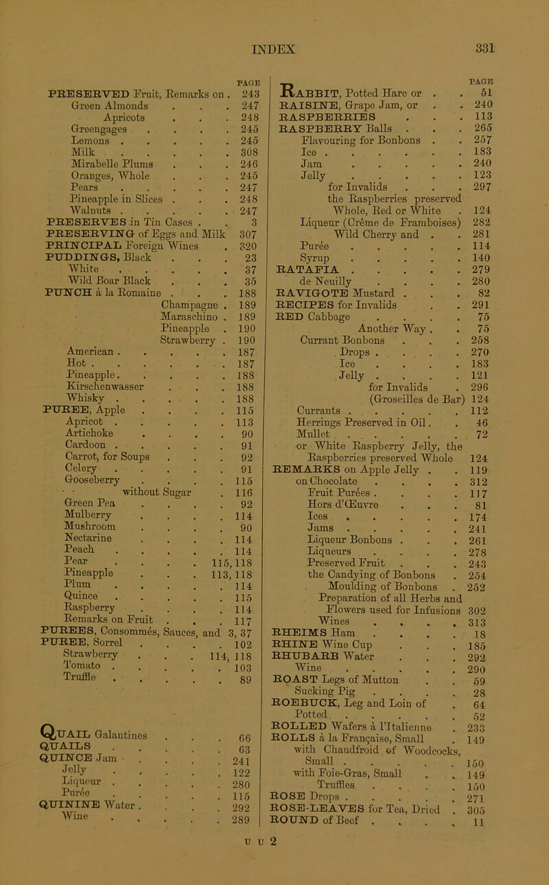 PEESEBVED Fruit, Remarks on Green Almonds Apricots Greengages Lemons . Milk Mirabelle Plums Oranges, Whole Pears Pineapple in Slices Walnuts . PRESERVES in Tin Cases PRESERVING of Eggs and Milk PRIE CIPAL Foreign Wines PUDDINGS, Black White Wild Boar Black PUNCH à la Romaine Champagne Maraschino Pineapple Strawberry American . Hot . Pineapple. Kirschenwasser Whisky . PUREE, Apple Apricot . Artichoke Cardoon . Carrot, for Soups Celory Gooseberry • • without Sugar Green Pea Mulberry Mushroom Nectarine Peach Pear Pineapple Plum Quince Raspberry Remarks on Fruit PUREES, Consommés, Sauce PUREE, Sorrel Strawberry Tomato . Truffle PAGE 243 247 248 245 245 308 246 245 247 248 247 3 307 320 23 37 35 188 189 189 190 190 187 ■ . 187 . 188 . 188 . 188 . 115 . 113 . 90 . 91 92 . 91 . 115 . 116 . 92 . 114 . 90 . 114 . 114 115,118 113, 118 . 114 . 115 . 114 . 117 and 3, 37 . 102 114, 118 . 103 . 89 Quail Galantines QUAIL S QUINCE Jam Jelly Liqueur . Purée QUININE Water . Wine 66 63 241 122 280 115 292 289 R.ABBIT, Potted Harc or . RAISINE, Grapo Jam, or RASPBERRIES RASPBERRY Balls . Flavouring for Bonbons . Ice ...... Jam ..... J olly ..... for Invalids the Raspberries preserved Whole, Red or White Liqueur (Crème de Framboises) Wild Cherry and . Purée ..... Syrup ..... RATAFIA de Neuilly .... RAVIGOTE Mustard . RECIPES for Invalids RED Cabbage .... Another Way . Currant Bonbons Drops .... Ice .... Jelly .... for Invalids (Groseilles de Bar) Currants ..... Herrings Preserved in Oil. Mrdlet ..... or White Raspberry Jelly, the Raspberries preserved Whole RE MARK S on Apple Jelly . on Chocolaté .... Fruit Purées .... Hors d’Œuvre Ices ..... Jams ..... Liqueur Bonbons . Liqueurs .... Preserved Fruit the Candying of Bonbons Moulding of Bonbons Préparation of ail Herbs and Flowers used for Infusions Wines .... RHEIMS Ham .... RHINE Wine Cup RHUBARB Water Wine ..... ROAST Legs of Mutton Sucking Pig .... ROEBUCK, Leg and Loin of Potted ..... ROLLED Wafers à l’Italienne ROLLS à la Française, Small with Chaudfroid of Woodcocks, Small ..... with Foie-Gras, Small Truffles .... ROSE Drops ..... ROSE-LEAVES for Tea, Dr'ied ROUND of Beof . PAGE 51 240 113 265 257 183 240 123 297 124 282 281 114 140 279 280 82 291 75 75 258 270 183 121 296 124 112 46 72 124 119 312 117 81 174 241 261 278 243 254 252 302 313 18 185 292 290 59 28 64 52 233 149 150 149 150 271 305 11 u U 2