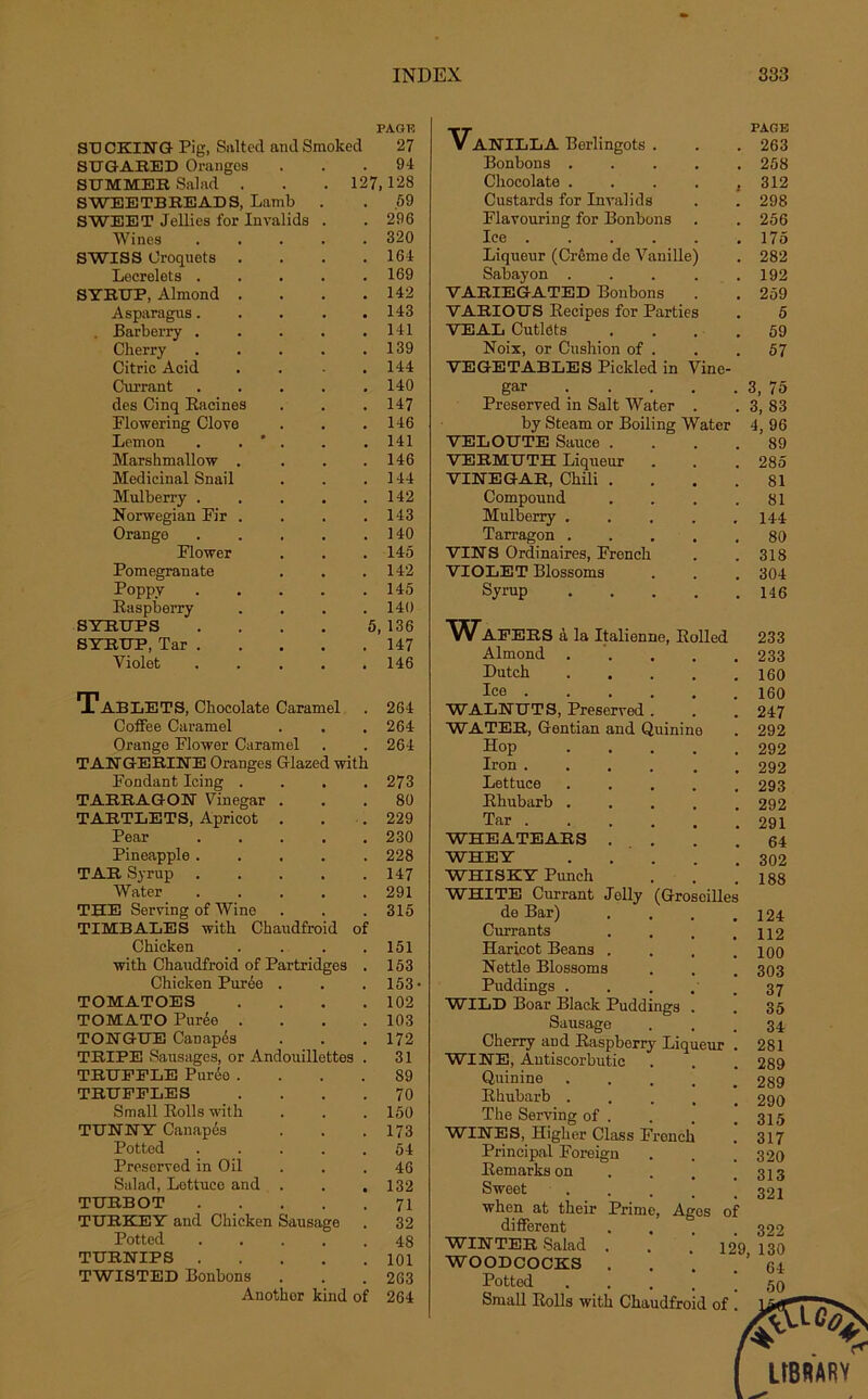 PAGE SB CKING Pig, Salted and Smoked 27 STJGARED Oranges 94 STTMMER Salad . 127 128 SWEETBREADS, Lamb . 59 SWEET Jellies for Invalida . 296 Wines .... 320 SWISS Croquets . 164 Lecrelets .... 169 SYRBP, Almond . 142 Asparagus.... 143 . Barberry .... 141 Cherry .... 139 Citric Acid 144 Currant .... 140 des Cinq Racines 147 Flowering Clove 146 Lemon . . ' . 141 Marshmallow . 146 Médicinal Snail 144 Mulberry .... 142 Norwegian Fir . 143 Orange .... 140 Flower 145 Pomegranate 142 Poppy .... 145 Raspberry 140 SYRUPS .... 5, 136 SYRUP, Tar .... 147 Violet .... 146 TaBLETS, Chocolaté Caramel 264 Coffee Caramel 264 Orange Flower Caramel 264 TANGERINE Oranges Glazed with Fondant Icing .... 273 TARRAGON Vinegar . 80 TARTLETS, Apricot . 229 Pear .... 230 Pineapple .... 228 TAR Syrup .... 147 Water .... 291 THE Serving of Wine 315 TIMBALES with Chaudfroid Chicken of 151 with Chaudfroid of Partridges 153 Chicken Purée . 153 TOMATOES 102 TOMATO Purée . 103 TONGUE Canapés 172 TRIPE Sausages, or Andouillettes . 31 TRUEELE Purée . 89 TRUFFLES 70 Small Rolls with 150 TUNNY Canapés 173 Potted .... 54 Preserved in O il 46 Salad, Lottuce and . • 132 TURBOT .... 71 TURKEY and Chicken Sausage 32 Potted .... 48 TURNIPS .... 101 TWISTED Bonbons 263 Anothor kind of 264 -rj- PAGE V ANILLA Berlingots . . . 263 Bonbons ..... 258 Chocolaté . . . . ,312 Custards for Invalida . . 298 Flavouring for Bonbons . . 256 Ice 175 Liqueur (Crème de Vanille) . 282 Sabayon ..... 192 VABIEGATED Bonbons . . 259 VARIOUS Recipes for Parties . 5 VEAL Cutldts .... 59 Noix, or Cushion of . . .57 VEGETABLES Pickled in Vine- gar 3, 75 Preserved in Sait Water . . 3, 83 by Steam or Boiling Water 4, 96 VELOUTE Sauce .... 89 TEEMUTH Liqueur . . . 285 VINEGAR, Chili . . . .81 Compound . . . .81 Mulberry ..... 144 Tarragon 80 VINS Ordinaires, French . . 318 VIOLET Blossoms . . . 304 Syrup H6 WAPEES à la Italienne, Rolled 233 Almond ..... 233 Dutch 160 Iee 160 WALNUT3, Preserved. . . 247 WATER, Gentian and Quinine . 292 Hop 292 Iron 292 Lettuce 293 Rhubarb 292 Tar 291 WHEATEARS ... . .64 WHEY 302 WHISKY Punch . . .188 WHITE Currant Jolly (Groseilles de Bar) .... 124 Currants . . . .112 Haricot Beans . . . .100 Nettle Blossoms . . . 303 Puddings . . . . . 37 WILD Boar Black Puddings . . 35 Sausage ... 34 Cherry and Raspberry Liqueur . 281 WINE, Autiscorbutic . . . 289 Quinine 289 Rhubarb 290 The Serving of . . . .315 WINES, Higher Class French . 317 Principal Foreign . . .320 Remarks on . . . .313 Sweet ! ! 321 when at their Prime, Ages of different .... 322 WINTER Salad . . . 129 130 WOODCOCKS . . . . ’ 64 Pottod Small Rolls with Chaudfroid of .