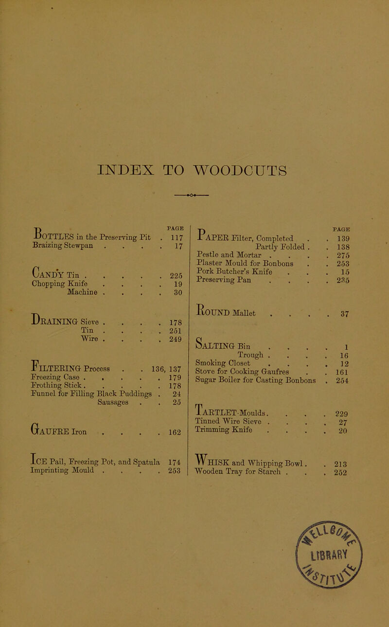 INDEX TO WOODCUTS BoTTLES in the Preserving Pit Braizing Stewpan CaJSTDY Tin . Chopping Knife Machine . PAGE 117 17 225 19 30 Paper Filter, Completed Partly Polded Pestle and Mortar . Plaster Mould for Bonbons Pork Butcher’s Knife Preserving Pan Draining Sieve Tin Wire 178 251 249 Filtering Process Preezing Case .... Prothing Stick.... Funnel for Filling Black Puddings Sausages 136, 137 . 179 . 178 . 24 . 25 G AUFRE Iron 162 Round Mallet SaLTING Bin Trough . Smoking Closet Stove for Cooking Gaufres Sugar Boiler for Casting Bonbons TaETLET-MouMs. Tinned Wire Sieve . Trimming Knife PAGE 139 138 275 253 15 235 . 37 1 16 12 161 254 229 27 . 20 Ice Pail, Freezing Pot, and Spatula Imprinting Mould . 174 253 Whisk and Whipping Bowl. Wooden Tray for Starch . 213 252