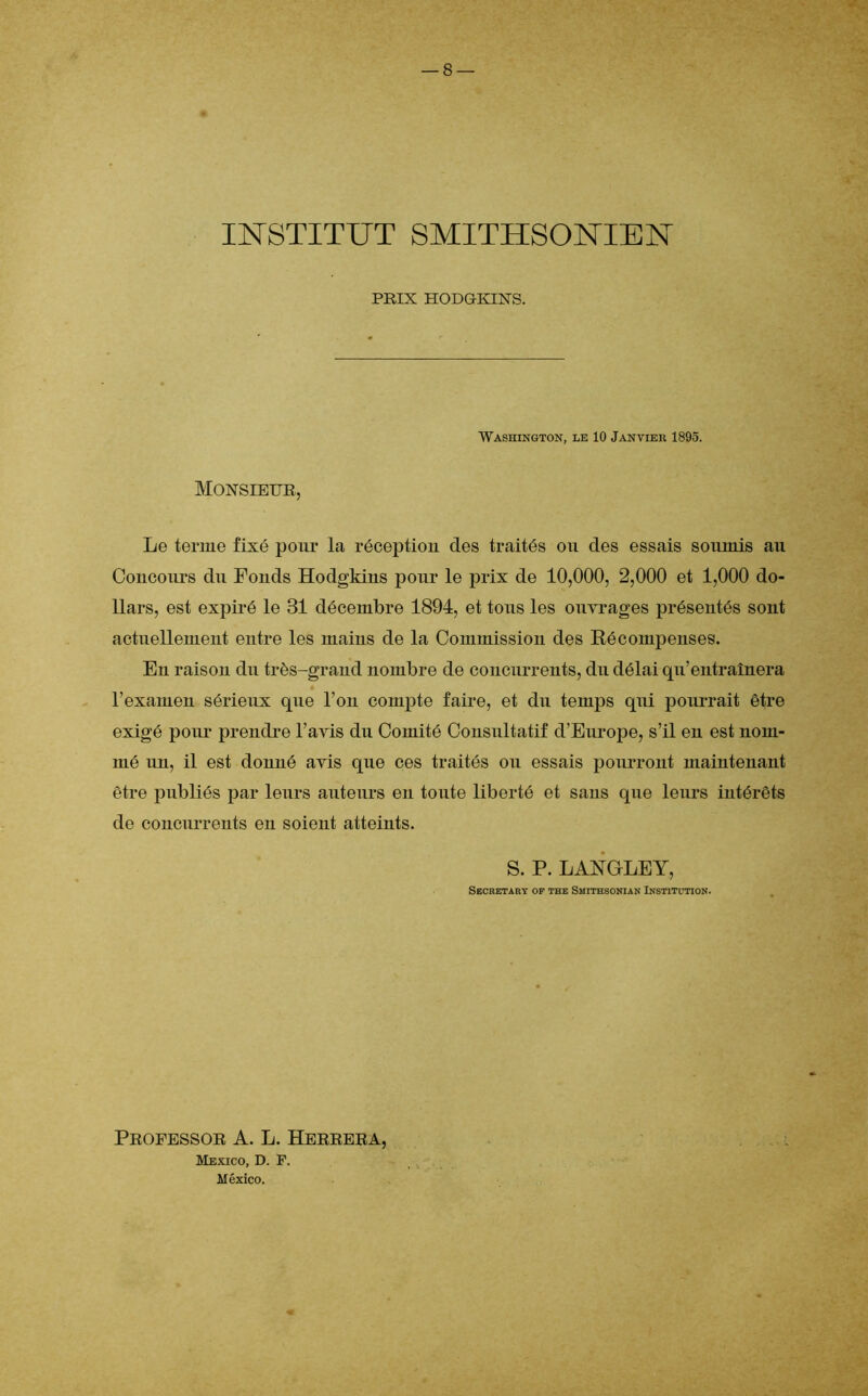 INSTITUT SMITHSONIEN PRIX HODGKINS. Washington, le 10 Janvier 1895. Monsieur, Le terme fixé pour la réception des traités on des essais soumis au Concours du Fonds Hodgkins pour le prix de 10,000, 2,000 et 1,000 do- llars, est expiré le 31 décembre 1894, et tous les ouvrages présentés sont actuellement entre les mains de la Commission des Kécompenses. En raison du très-grand nombre de concurrents, du délai qu’entraînera l’examen sérieux que l’on compte faire, et du temps qui pourrait être exigé pour prendre l’avis du Comité Consultatif d’Europe, s’il en est nom- mé un, il est donné avis que ces traités ou essais pourront maintenant être publiés par leurs auteurs en toute liberté et sans que leurs intérêts de concurrents en soient atteints. S. P. LANGEE Y, Secretary op the Smithsonian Institution. Propessor A. L. Herrera, Mexico, D. F.