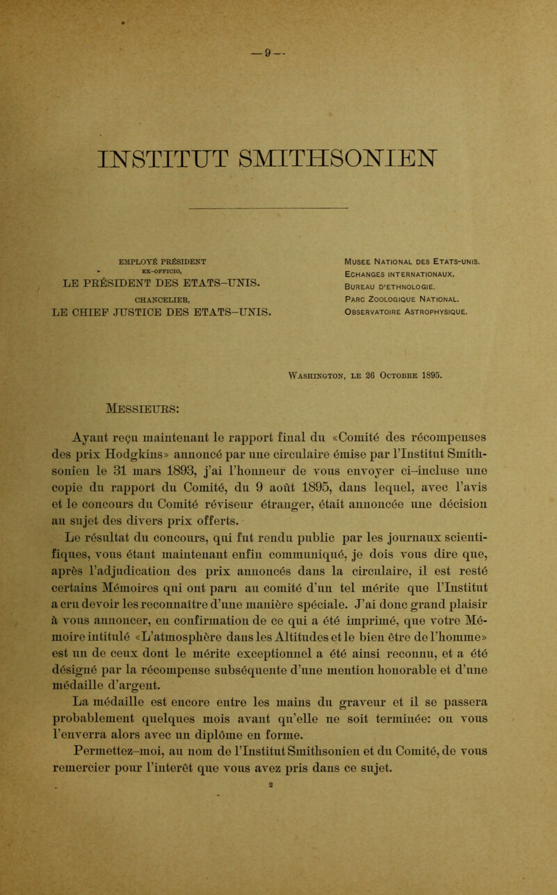 INSTITUT SMITHSONIEN EMPLOYÉ PRÉSIDENT • BX—OFFICIO, LE PRÉSIDENT DES ETATS-UNIS. CHANCELIER, LE PUTEE JUSTICE DES ETATS-UNIS. Musee National des Etats-unis. Echanges internationaux. Bureau d’ethnologie. Parc Zoologique National. Observatoire Astrophysique. Washington, le 26 Octobre 1895. Messieurs: Ayant reçu maintenant le rapport final du «Comité des récompenses des prix Hodgkins» annoncé par une circulaire émise par l’Institut Smith- sonien le 31 mars 1893, j’ai l’honneur de tous envoyer ci-incluse une copie du rapport du Comité, du 9 août 1895, dans lequel, avec l’avis et le concours du Comité réviseur étranger, était annoncée une décision au sujet des divers prix offerts. Le résultat du concours, qui fut rendu public par les journaux scienti- fiques, vous étant maintenant enfin communiqué, je dois vous dire que, après l’adjudication des prix annoncés dans la circulaire, il est resté certains Mémoires qui ont paru au comité d’un tel mérite que l’Institut a cru devoir les reconnaître d’une manière spéciale. J’ai donc grand plaisir à vous annoncer, en confirmation de ce qui a été imprimé, que votre Mé- moire intitulé «L’atmosphère dans les Altitudes et le bien être de l’homme» est un de ceux dont le mérite exceptionnel a été ainsi reconnu, et a été désigné par la récompense subséquente d’une mention honorable et d’une médaille d’argent. La médaille est encore entre les mains du graveur et il se passera probablement quelques mois avant qu’elle ne soit terminée: on vous l’enverra alors avec un diplôme en forme. Permettez-moi, au nom de l’Institut Smithsonien et du Comité, de vous remercier pour l’intérêt que vous avez pris dans ce sujet. 2