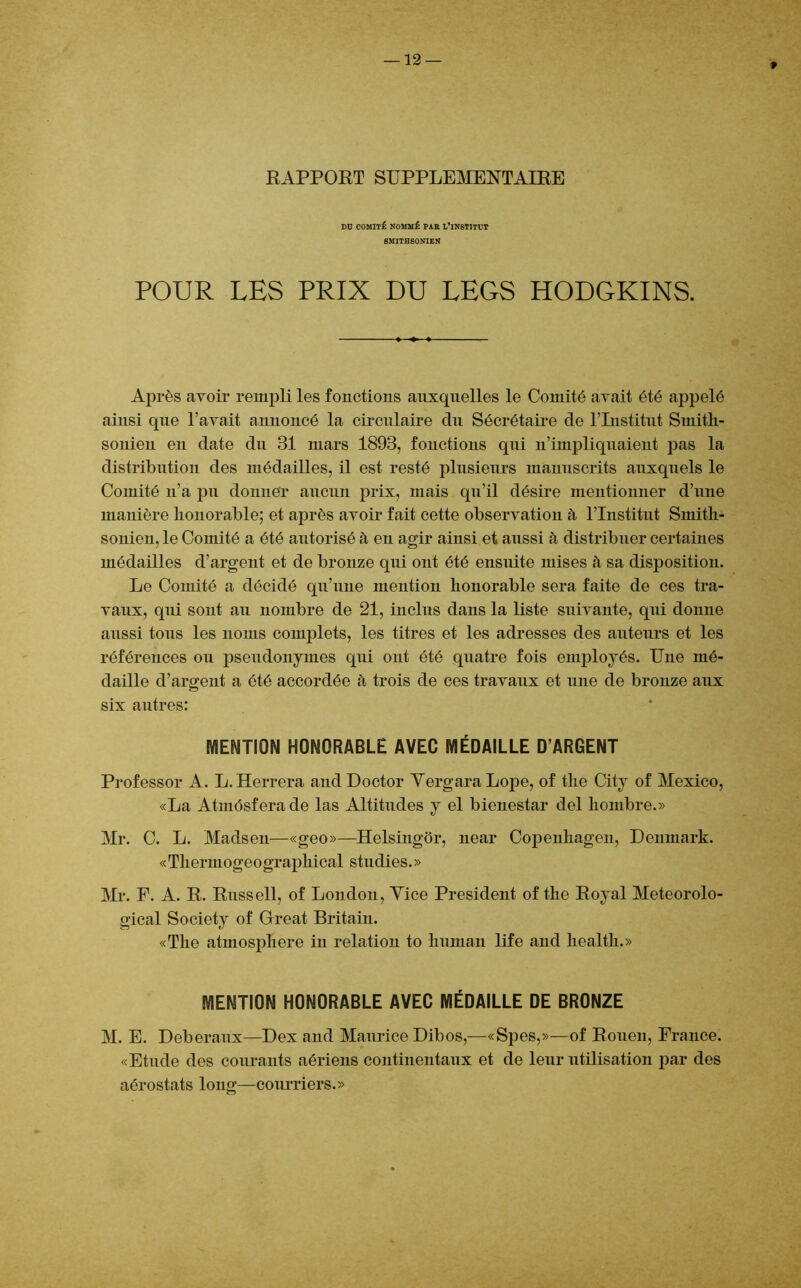 * RAPPORT SUPPLEMENTAIRE Dü COMITÉ NOMMÉ PAR L’iNSTITUT 8MITHS0NIEN POUR LES PRIX DU LEGS HODGKINS. Après avoir rempli les fonctions auxquelles le Comité avait été appelé ainsi que l’avait annoncé la circulaire du Sécrétaire de l’Institut Smitli- sonien en date du 31 mars 1893, fonctions qui n’impliquaient pas la distribution des médailles, il est resté plusieurs manuscrits auxquels le Comité n’a pu donner aucun prix, mais qu’il désire mentionner d’une manière honorable; et après avoir fait cette observation à l’Institut Smith- sonien, le Comité a été autorisé à en agir ainsi et aussi h distribuer certaines médailles d’argent et de bronze qui ont été ensuite mises à sa disposition. Le Comité a décidé qu’une mention honorable sera faite de ces tra- vaux, qui sont au nombre de 21, inclus dans la liste suivante, qui donne aussi tous les noms complets, les titres et les adresses des auteurs et les références ou pseudonymes qui ont été quatre fois employés. Une mé- daille d’argent a été accordée h trois de ces travaux et une de bronze aux six autres: MENTION HONORABLE AVEC MÉDAILLE D’ARGENT Prof essor A. L. Herrera and Doctor YergaraLope, of the City of Mexico, «La Atmósfera de las Altitudes y el bienestar del hombre.» Mr. C. L. Madsen—«geo»—Helsingór, near Copenhagen, Denmark. «Tliermogeographical studies.» Mr. F. A. R. Russell, of London, Yice President of the Royal Meteorolo- gical Society of Great Britain. «The atmosphère in relation to human life and health.» MENTION HONORABLE AVEC MÉDAILLE DE BRONZE M. E. Deberaux—Dex and Maurice Dibos,—«Spes,»—of Rouen, France. «Etude des courants aériens continentaux et de leur utilisation par des aérostats long—courriers.»
