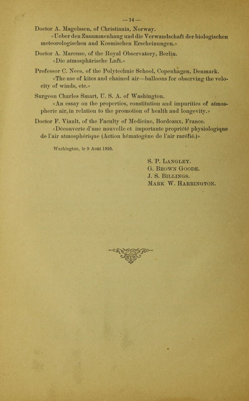 Doctor A. Magelssen, of Christiania, Rbrway. «Ueber den Zusammenhang nnd die Yerwandschaft der biologischen meteorologischen and Kosmischen Erscheinnngen.» Doctor A. Marcuse, of the Royal Observatory, Berlin. «Die atmosphârische Lnft.» Professor C. ISTees, of the Polytechnic School, Copenhagen, Denmark. «Thense of hites and cliained air—balloons for observin» the velo- O city of winds, etc.» Surgeon Charles Smart, U. S. A. of Washington. «An essay on the properties, constitution and impurities of atinos- pheric air, in relation to the promotion of liealth and longevity.» Doctor F. Yiault, of the Faculty of Medicine, Bordeaux, France. «Découverte d’une nouvelle et importante propriété physiologique de l’air atmosphérique (Action hématogène de l’air raréfié.)» Washington, le 9 Août 1895. S. P. Langley. G. Brown Goode. J. S. Billings.