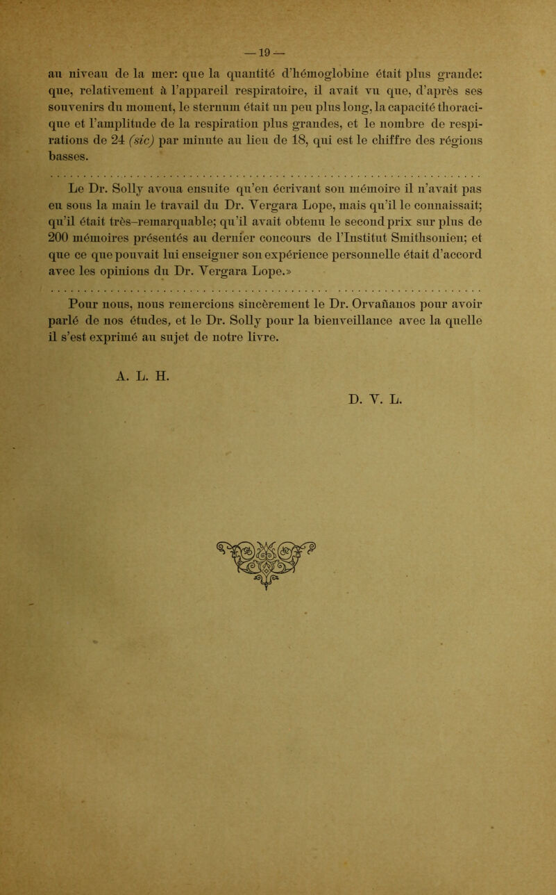 au niveau de la mer: que la quantité d’hémoglobine était plus grande: que, relativement à l’appareil respiratoire, il avait vu que, d’après ses souvenirs du moment, le sternum était un peu plus long, la capacité thoraci- que et l’amplitude de la respiration plus grandes, et le nombre de respi- rations de 24 (sic) par minute au lieu de 18, qui est le chiffre des régions basses. Le Dr. Solly avoua ensuite qu’en écrivant son mémoire il n’avait pas eu sous la main le travail du Dr. Yergara Lope, mais qu’il le connaissait; qu’il était très-remarquable; qu’il avait obtenu le second prix surplus de 200 mémoires présentés au dernier concours de l’Institut Smithsonien; et que ce que pouvait lui enseigner son expérience personnelle était d’accord avec les opinions du Dr. Yergara Lope.» Pour nous, nous remercions sincèrement le Dr. Orvañanos pour avoir parlé de nos études, et le Dr. Solly pour la bienveillance avec la quelle il s’est exprimé au sujet de notre livre. A. L. H. D. Y. L.