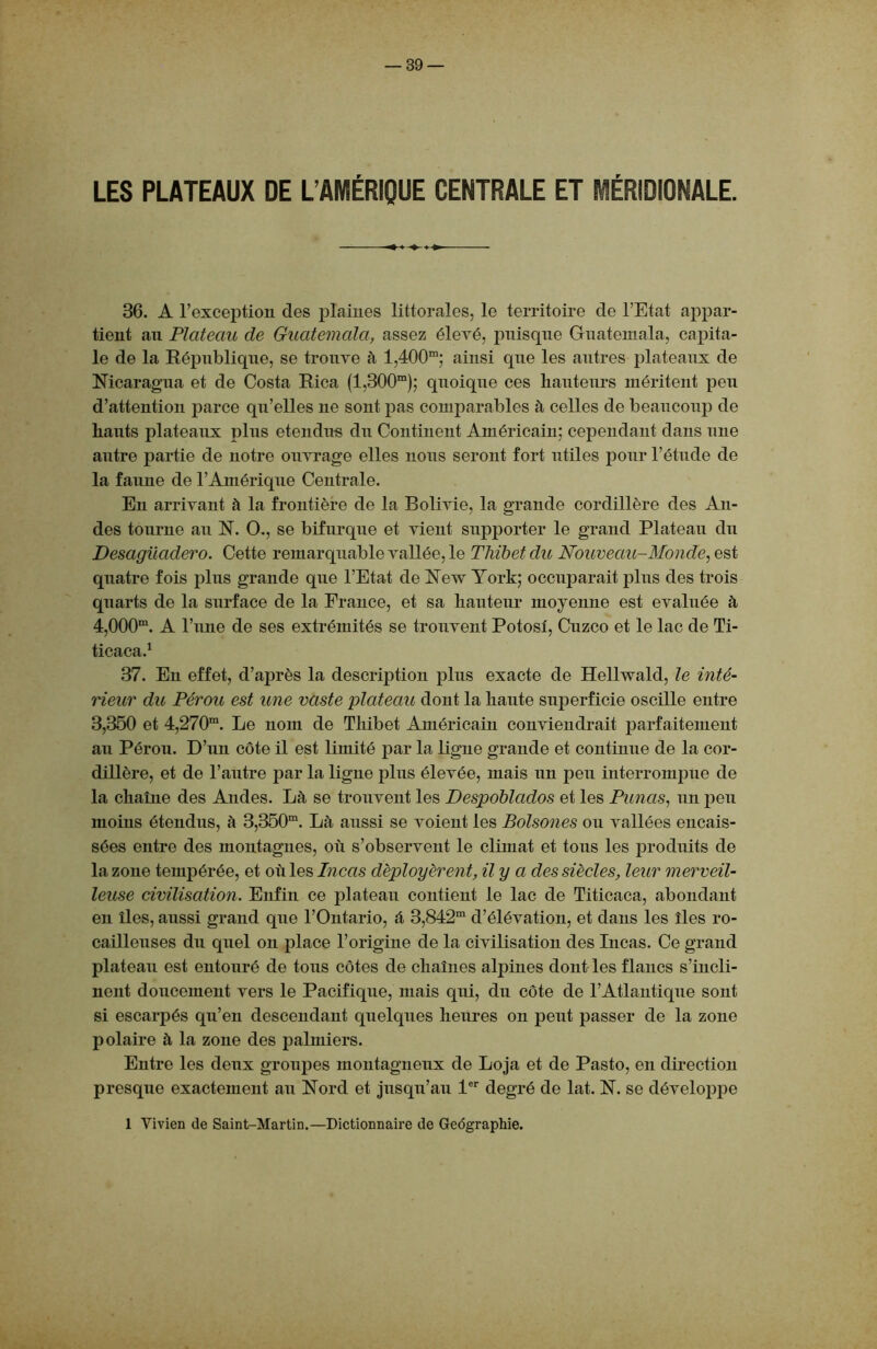 LES PLATEAUX DE L’AMÉRIQUE CENTRALE ET MÉRIDIONALE. 36. A l’exception des plaines littorales, le territoire de l’Etat appar- tient an Plateau de Guatemala, assez élevé, puisque Guatemala, capita- le de la République, se trouve à l,400m; ainsi que les autres plateaux de Nicaragua et de Costa Rica (l,300m); quoique ces hauteurs méritent peu d’attention parce qu’elles ne sont pas comparables à celles de beaucoup de hauts plateaux plus étendus du Continent Américain; cependant dans une autre partie de notre ouvrage elles nous seront fort utiles pour l’étude de la faune de l’Amérique Centrale. En arrivant à la frontière de la Bolivie, la grande cordillère des An- des tourne au N. O., se bifurque et vient supporter le grand Plateau du Desaguadero. Cette remarquable vallée, le Thibet du Nouveau-Monde, est quatre fois plus grande que l’Etat de New York; occuparait plus des trois quarts de la surface de la France, et sa hauteur moyenne est évaluée à 4,000ra. A l’une de ses extrémités se trouvent Potosí, Cuzco et le lac de Ti- ticaca.1 37. En effet, d’après la description plus exacte de Hellwald, le inté- rieur du Pérou est une vaste plateau dont la haute superficie oscille entre 3,350 et 4,270m. Le nom de Thibet Américain conviendrait parfaitement au Pérou. D’un côte il est limité par la ligne grande et continue de la cor- dillère, et de l’autre par la ligne plus élevée, mais un peu interrompue de la chaîne des Andes. Là se trouvent les Despoblados et les Punas, un peu moins étendus, à 3,350m. Là aussi se voient les Bolsones ou vallées encais- sées entre des montagnes, où s’observent le climat et tous les produits de la zone tempérée, et où les Incas déployèrent, il y a des siècles, leur merveil- leuse civilisation. Enfin ce plateau contient le lac de Titicaca, abondant en îles, aussi grand que l’Ontario, à 3,842m d’élévation, et dans les îles ro- cailleuses du quel on place l’origine de la civilisation des Incas. Ce grand plateau est entouré de tous côtes de chaînes alpines dont les flancs s’incli- nent doucement vers le Pacifique, mais qui, du côte de l’Atlantique sont si escarpés qu’en descendant quelques heures on peut passer de la zone polaire à la zone des palmiers. Entre les deux groupes montagneux de Loja et de Pasto, en direction presque exactement au Nord et jusqu’au 1er degré de lat. N. se développe 1 Vivien de Saint-Martin.—Dictionnaire de Géographie.