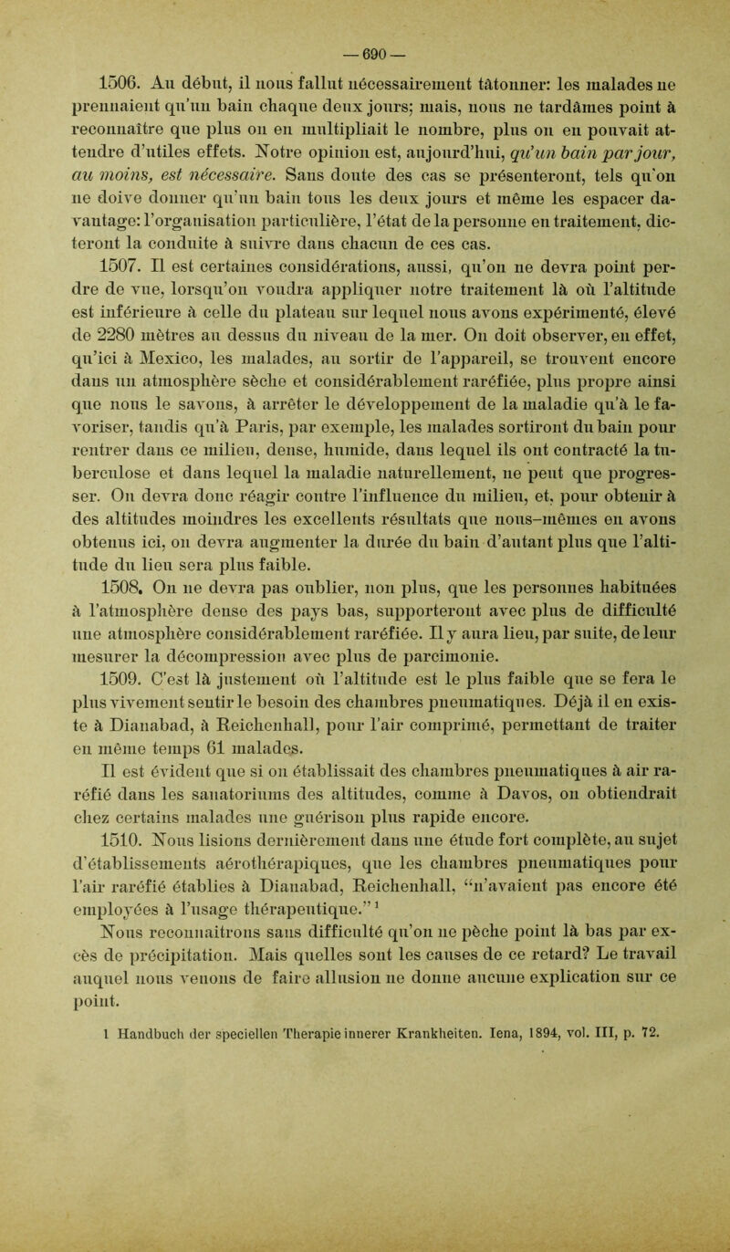 — 690 1506. Au début, il nous fallut nécessairement tâtonner: les malades ne prennaient qu’un bain chaque deux jours; mais, nous ne tardâmes point à reconnaître que plus on en multipliait le nombre, plus on en pouvait at- tendre d’utiles effets. Notre opinion est, aujourd’hui, qu'un bain par jour, au moins, est nécessaire. Sans doute des cas se présenteront, tels qu'on 11e doive donner qu'un bain tous les deux jours et même les espacer da- vantage: l’organisation particulière, l’état de la personne en traitement, dic- teront la conduite à suivre dans chacun de ces cas. 1507. Il est certaines considérations, aussi, qu’on ne devra point per- dre de vue, lorsqu’on voudra appliquer notre traitement là où l’altitude est inférieure à celle du plateau sur lequel nous avons expérimenté, élevé de 2280 mètres au dessus du niveau de la mer. O11 doit observer, en effet, qu’ici à Mexico, les malades, au sortir de l’appareil, se trouvent encore daus un atmosphère sèche et considérablement raréfiée, plus propre ainsi que nous le savons, à arrêter le développement de la maladie qu’à le fa- voriser, tandis qu’à Paris, par exemple, les malades sortiront du bain pour rentrer dans ce milieu, dense, humide, dans lequel ils ont contracté la tn- berculose et dans lequel la maladie naturellement, ne peut que progres- ser. On devra donc réagir contre l’influence du milieu, et, pour obtenir à des altitudes moindres les excellents résultats que nous-mêmes en avons obtenus ici, 011 devra augmenter la durée du bain d’autant plus que l’alti- tude du lieu sera plus faible. 1508. On 11e devra pas oublier, non plus, que les personnes habituées à l’atmosphère dense des pays bas, supporteront avec plus de difficulté 1111e atmosphère considérablement raréfiée. Il y aura lieu, par suite, de leur mesurer la décompression avec plus de parcimonie. 1509. C’est là justement où l’altitude est le plus faible que se fera le plus vivement sentir le besoin des chambres pneumatiques. Déjà il en exis- te à Dianabad, à Reichenliall, pour l’air comprimé, permettant de traiter en même temps 61 malades. Il est évident que si ou établissait des chambres pneumatiques à air ra- réfié dans les sanatoriums des altitudes, comme à Davos, 011 obtiendrait chez certains malades une guérison plus rapide encore. 1510. Nous lisions dernièrement daus une étude fort complète, au sujet d’établissemeuts aérothérapiques, que les chambres pneumatiques pour l’air raréfié établies à Dianabad, Reichenhall, “11’avaient pas encore été employées à l’usage thérapeutique.”1 Nous recoimaitrons sans difficulté qu’on 11e pèche point là bas par ex- cès de précipitation. Mais quelles sont les causes de ce retard? Le travail auquel nous venons de faire allusiou ne donne aucune explication sur ce point. 1 Handbuch der speciellen Thérapie innerer Krankheiten. lena, 1894, vol. III, p. 72.