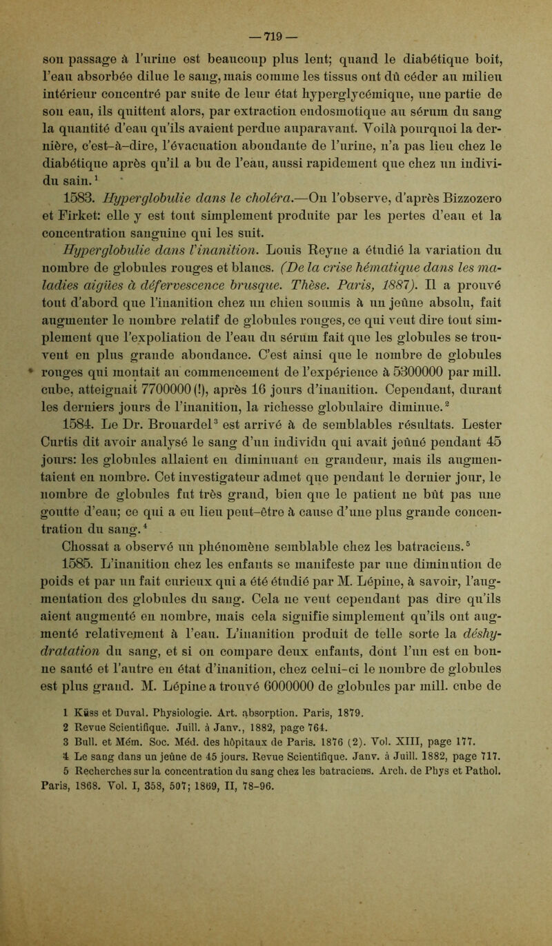 son passage à l’uriiie est beaucoup plus lent; quand le diabétique boit, l’eau absorbée dilue le sang, mais comme les tissus ont dû céder au milieu intérieur concentré par suite de leur état hyperglycémiqne, nue partie de son eau, ils quittent alors, par extraction endosmotique au sérum du sang la quantité d’eau qu’ils avaient perdue auparavant. Yoilà pourquoi la der- nière, c’est-à-dire, l’évacuation abondante de l’urine, n’a pas lieu chez le diabétique après qu’il a bu de l’eau, aussi rapidement que chez un indivi- du sain.1 1583. Hyperglobidie dans le choléra.—On l’observe, d’après Bizzozero et Firket: elle y est tout simplement produite par les pertes d’eau et la concentration sanguine qui les suit. Hyperglobulie dans l'inanition. Louis Reyne a étudié la variation du nombre de globules rouges et blancs. (De la crise hématique dans les ma- ladies aigues à défervescence brusque. Thèse. Paris, 1887). Il a prouvé tout d’abord que l’inanition chez un chien soumis à un jeûne absolu, fait augmenter le nombre relatif de globules rouges, ce qui veut dire tout sim- plement que l’expoliation de l’eau du sérum fait que les globules se trou- vent en plus grande abondance. C’est ainsi que le nombre de globules * rouges qui montait au commencement de l’expérience à 5300000 par mili, cube, atteignait 7700000 (!), après 16 jours d’inanition. Cependant, durant les derniers jours de l’inanition, la richesse globulaire diminue.2 1584. Le Dr. Brouardel3 est arrivé à de semblables résultats. Lester Curtis dit avoir analysé le sang d’un individu qui avait jeûné pendant 45 jours: les globules allaient en diminuant en grandeur, mais ils augmen- taient en nombre. Cet investigateur admet que pendant le dernier jour, le nombre de globules fut très grand, bien que le patient ne bût pas une goutte d’eau; ce qui a eu lieu peut-être à cause d’une plus grande concen- tration du sang.4 Chossat a observé un phénomène semblable chez les batraciens.5 1585. L’inanition chez les enfants se manifeste par une diminution de poids et par un fait curieux qui a été étudié par M. Lépine, à savoir, l'aug- mentation des globules du sang. Cela ne veut cependant pas dire qu’ils aient augmenté en nombre, mais cela signifie simplement qu’ils ont aug- menté relativement à l’ean. L’inanition produit de telle sorte la déshy- dratation du sang, et si on compare deux enfants, dont l’un est en bon- ne santé et l’autre en état d’inanition, chez celui-ci le nombre de globules est plus grand. M. Lépine a trouvé 6000000 de globules par mili, cube de 1 Kiàss et Duval. Physiologie. Art. absorption. Paris, 1879. 2 Revue Scientifique. Juill. à Janv., 1882, page 764. 3 Bull, et Mém. Soc. Méd. des hôpitaux de Paris. 1876 (2). Vol. XIII, page 177. 4 Le sang dans un jeûne de 45 jours. Revue Scientifique. Janv. à Juill. 1882, page 717. 5 Recherches sur la concentration du sang chez les batraciens. Arch. de Phys et Pathol. Paris, 1868. Vol. I, 358, 507; 1869, II, 78-96.