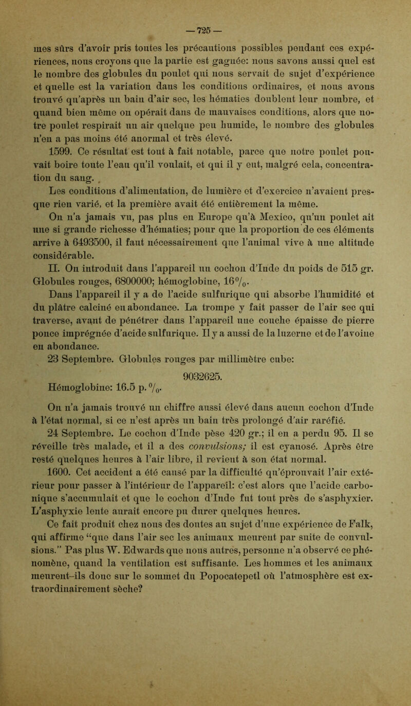 mes sûrs d’avoir pris toutes les précautions possibles pondant ces expé- riences, nous croyons que la partie est gagnée: nous savons aussi quel est le nombre des globules du poulet qui nous servait de sujet d’expérience et quelle est la variation dans les conditions ordinaires, et nous avons trouvé qu’après un bain d’air sec, les hématies doublent leur nombre, et quand bien même on opérait dans de mauvaises conditions, alors que no- tre poulet respirait un air quelque peu humide, le nombre des globules n’en a pas moins été anormal et très élevé. 1599. Ce résultat est tout à fait notable, parce que notre poulet pou- vait boire toute l’eau qu’il voulait, et qui il y eut, malgré cela, concentra- tion du sang. , Les conditions d’alimentation, de lumière et d’exercice n’avaient pres- que rien varié, et la première avait été entièrement la même. On n’a jamais vu, pas plus en Europe qu’à Mexico, qu’un poulet ait une si grande richesse d’hématies; pour que la proportion de ces éléments arrive à 6493500, il faut nécessairement que l’animal vive à une altitude considérable. II. On introduit dans l’appareil un cochon d’Inde du poids de 515 gr. Globules rouges, 6800000; hémoglobine, 16 %• Dans l’appareil il y a de l’acide sulfurique qui absorbe l’humidité et du plâtre calciné en abondance. La trompe y fait passer de l’air sec qui traverse, avant de pénétrer dans l’appareil une couche épaisse de pierre ponce imprégnée d’acide sulfurique. II y a aussi de la luzerne et de l’avoine en abondance. 23 Septembre. Globules rouges par millimètre cube: 9032625. Hémoglobine: 16.5 p. %. On n’a jamais trouvé un chiffre aussi élevé dans aucun cochon d’Inde à l’état normal, si ce n’est après un bain très prolongé d’air raréfié. 24 Septembre. Le cochon d’Inde pèse 420 gr.; il en a perdu 95. Il se réveille très malade, et il a des convulsions; il est cyanosé. Après être resté quelques heures à l’air libre, il revient à son état normal. 1600. Cet accident a été causé par la difficulté qu’éprouvait l’air exté- rieur pour passer à l’intérieur de l’appareil: c’est alors que l’acide carbo- nique s’accumulait et que le cochon d’Inde fut tout près de s’asphyxier. L’asphyxie lente aurait encore pu durer quelques heures. Ce fait produit chez nous des doutes au sujet d’une expérience deEalk, qui affirme “que dans l’air sec les animaux meurent par suite de convul- sions.” Pas plus W. Edwards que nous autres, personne n’a observé ce phé- nomène, quand la ventilation est suffisante. Les hommes et les animaux meurent-ils donc sur le sommet du Popocatepetl où l’atmosphère est ex- traordinairement sèche?