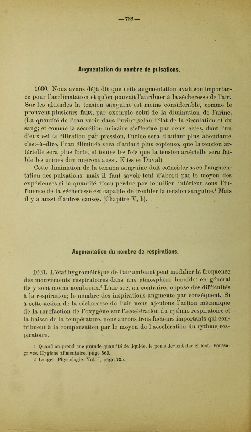 Augmentation du nombre de pulsations. 1630. Nous avons déjà dit que cette augmentation avait sou importan- ce pour l’acclimatation et qu’on pouvait l’attribuer à la sécheresse de l’air. Sur les altitudes la tension sanguine est moins considérable, comme le prouvent plusieurs faits, par exemple celui de la diminution de l’urine. (La quantité de l’eau varie dans l’urine selon l’état de la circulation et du sang; et comme la sécrétion urinaire s’effectue par deux actes, dont l’un d’eux est la filtration par pression, l’urine sera d’autant plus abondante c’est-à-dire, l’eau éliminée sera d’autant plus copieuse, que la tension ar- térielle sera plus forte, et toutes les fois que la tension artérielle sera fai- ble les urines diminueront aussi. Kiiss et Duval). Cette diminution de la tension sanguine doit coïncider avec l’augmen- tation des pulsations; mais il faut savoir tout d’abord par le moyen des expériences si la quantité d’eau perdue par le milieu intérieur sous l’in- fluence de la sécheresse est capable de troubler la tension sanguine.1 Mais il y a aussi d’autres causes. (Chapitre Y, b). Augmentation du nombre de respirations. 1631. L’état hygrométrique de l’air ambiant peut modifier la fréquence des mouvements respiratoires dans une atmosphère humide: en général ils y sont moins nombreux.2 L’air sec, au contraire, oppose des difficultés à la respiration; le nombre des inspirations augmente par conséquent. Si à cette action de la sécheresse do l’air nous ajoutons l’action mécanique de la raréfaction de l’oxygène sur l’accélération du rythme respiratoire et la baisse de la température, nous aurons trois facteurs importants qui con- tribuent à la compensation par le moyen de l’accélération du rythme, res- piratoire. 1 Quand on prend une grande quantité de liquide, le pouls devient dur et lent. Fonssa- grives. Hygiène alimentaire, page 569. 2 Longet. Physiologie. Vol. I, page 735.