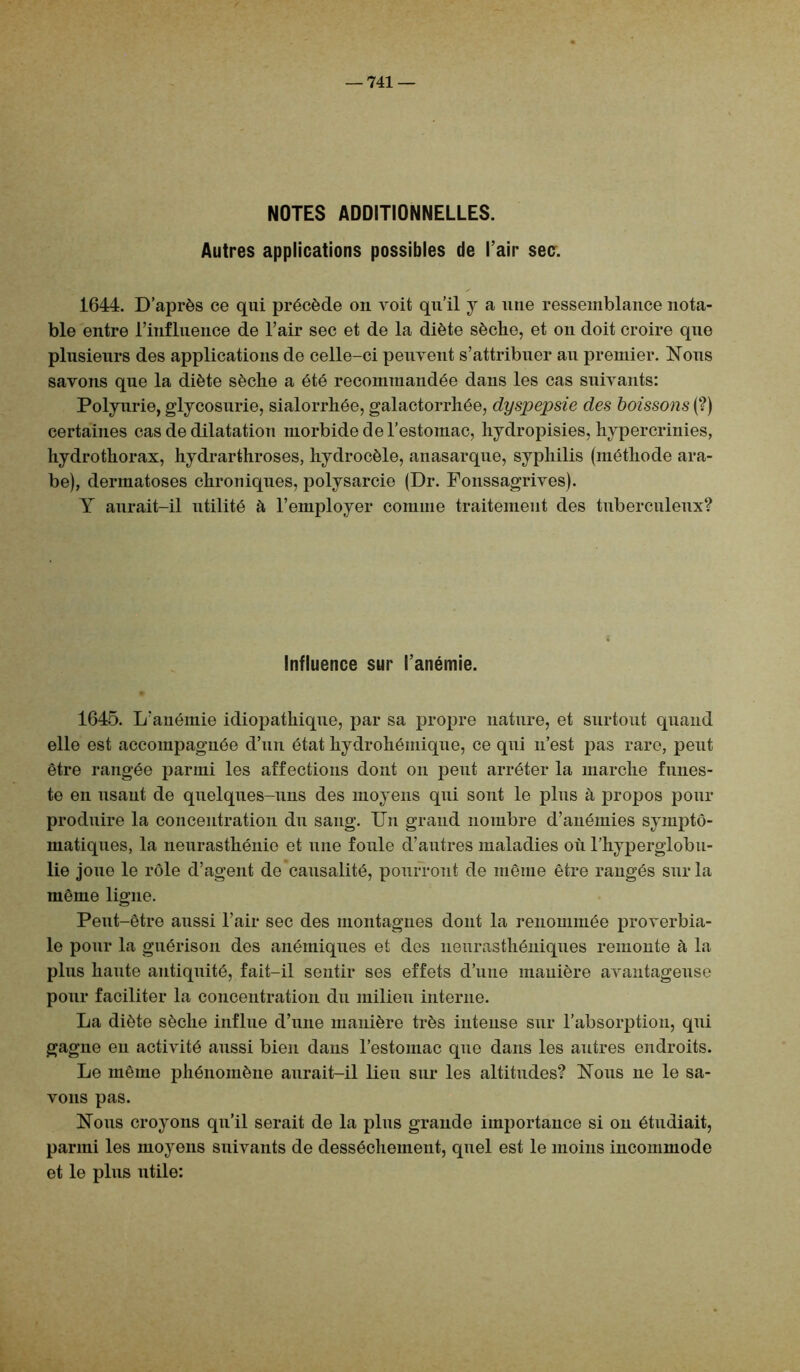 NOTES ADDITIONNELLES. Autres applications possibles de l’air sec. 1644. D’après ce qui précède on voit qu’il y a une ressemblance nota- ble entre l’influence de l’air sec et de la diète sèche, et on doit croire que plusieurs des applications de celle-ci peuvent s’attribuer au premier. Nous savons que la diète sèche a été recommandée dans les cas suivants: Polyurie, glycosurie, sialorrhée, galactorrhée, dyspepsie des boissons (?) certaines cas de dilatation morbide de l’estomac, hydropisies, hypercrinies, hydrothorax, hydrarthroses, hydrocèle, anasarque, syphilis (méthode ara- be), dermatoses chroniques, polysarcie (Dr. Fonssagrives). Y aurait-il utilité à l’employer comme traitement des tuberculeux? Influence sur l’anémie. 1645. L’anémie idiopathique, par sa propre nature, et surtout quand elle est accompagnée d’un état hydrohémique, ce qui n’est pas rare, peut être rangée parmi les affections dont on peut arrêter la marche funes- te en usant de quelques-uns des moyens qui sont le plus à propos pour produire la concentration du sang. Un grand nombre d’anémies sympto- matiques, la neurasthénie et une foule d’autres maladies où l’hyperglobu- lie joue le rôle d’agent de causalité, pourront de même être rangés sur la même ligne. Peut-être aussi l’air sec des montagnes dont la renommée proverbia- le pour la guérison des anémiques et dos neurasthéniques remonte à la plus haute antiquité, fait-il sentir ses effets d’une manière avantageuse pour faciliter la concentration du milieu interne. La diète sèche influe d’une manière très intense sur l’absorption, qui gagne en activité aussi bien dans l’estomac que dans les autres endroits. Le même phénomène aurait-il lieu sur les altitudes? Nous ne le sa- vons pas. Nous croyons qu’il serait de la plus grande importance si on étudiait, parmi les moyens suivants de dessèchement, quel est le moins incommode et le plus utile: