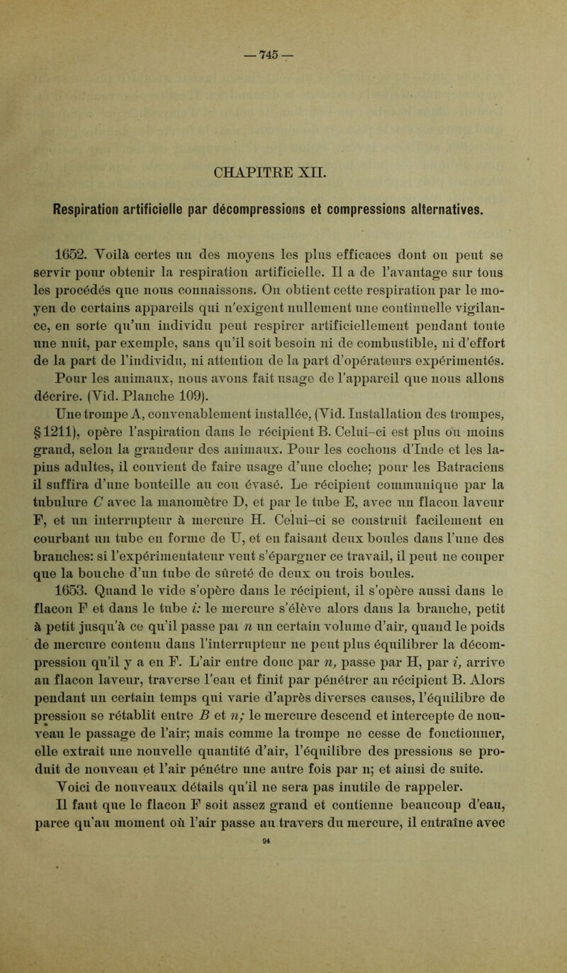 — 745 — CHAPITRE XII. Respiration artificielle par décompressions et compressions alternatives. 1652. Yoilà certes un des moyens les plus efficaces dont on peut se servir pour obtenir la respiration artificielle. Il a de l’avantage sur tous les procédés que nous connaissons. On obtient cette respiration par le mo- yen de certains appareils qui n’exigent nullement une continuelle vigilan- ce, en sorte qu’un individu peut respirer artificiellement pendant toute une nuit, par exemple, sans qu’il soit besoin ni de combustible, ni d’effort de la part de l’individu, ni attention de la part d’opérateurs expérimentés. Pour les animaux, nous avons fait usage de l’appareil que nous allons décrire. (Yid. Planche 109). Une trompe A, convenablement installée, (Yid. Installation des trompes, § 1211), opère l’aspiration dans le récipient B. Celui-ci est plus ou moins grand, selon la grandeur des animaux. Pour les cochons d’Inde et les la- pins adultes, il convient de faire usage d’une cloche; pour les Batraciens il suffira d’une bouteille au cou évasé. Le récipient communique par la tubulure C avec la manomètre D, et par le tube E, avec un flacon laveur F, et un interrupteur à mercure H. Celui-ci se construit facilement en courbant un tube en forme de U, et en faisant deux boules dans Tune des branches: si l’expérimentateur vent s’épargner ce travail, il peut ne couper que la bouche d’un tube de sûreté de deux ou trois boules. 1653. Quand le vide s’opère dans le récipient, il s’opère aussi dans le flacon F et dans le tube i: le mercure s’élève alors dans la branche, petit à petit jusqu’à ce qu’il passe pai n un certain volume d’air, quand le poids de mercure contenu dans l’interrupteur ne peut plus équilibrer la décom- pression qu’il y a en F. L’air entre donc par n, passe par H, par i, arrive au flacon laveur, traverse l’eau et finit par pénétrer au récipient B. Alors pendant un certain temps qui varie d’après diverses causes, l’équilibre de pression se rétablit entre B et n; le mercure descend et intercepte de nou- veau le passage de l’air; mais comme la trompe ne cesse de fonctionner, elle extrait une nouvelle quantité d’air, l’équilibre des pressions se pro- duit de nouveau et l’air pénétre une autre fois par n; et ainsi de suite. Yoici de nouveaux détails qu’il ne sera pas inutile de rappeler. Il faut que le flacon F soit assez grand et contienne beaucoup d’eau, parce qu’au moment où l’air passe au travers du mercure, il entraîne avec 94
