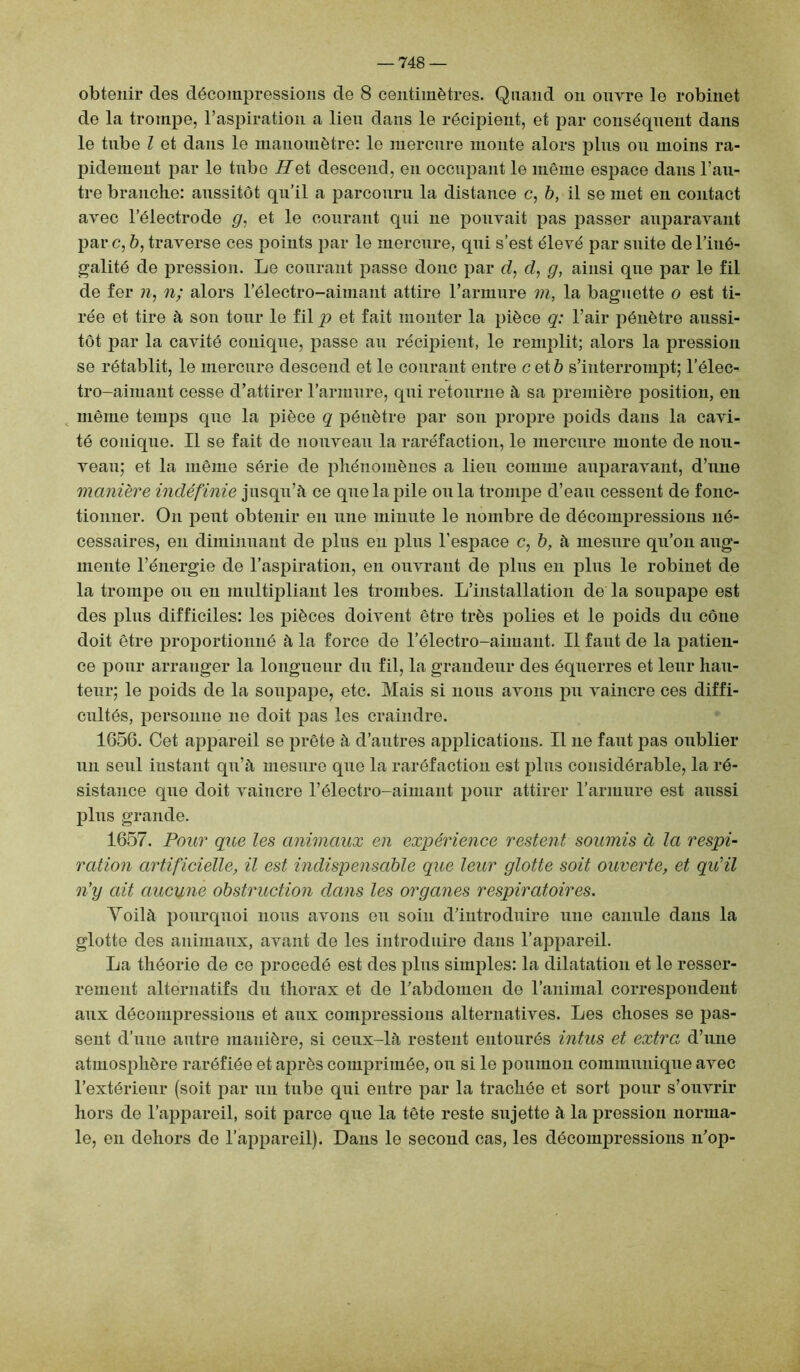 obtenir des décompressions de 8 centimètres. Quand on ouvre le robinet de la trompe, l’aspiration a lien dans le récipient, et par conséquent dans le tube l et dans le manomètre: le mercure monte alors pins on moins ra- pidement par le tubo Ret descend, en occupant le même espace dans l’an- tre branche: aussitôt qu’il a parcouru la distance c, b, il se met en contact avec l’électrode g, et le courant qui ne pouvait pas passer auparavant par c, 6, traverse ces points par le mercure, qui s’est élevé par suite de l’iné- galité de pression. Le courant passe donc par d, d, g, ainsi que par le fil de fer n, n; alors l’électro-aimant attire l’armure m, la baguette o est ti- rée et tire à son tour le fil p et fait monter la pièce q: l’air pénètre aussi- tôt par la cavité conique, passe au récipient, le remplit; alors la pression se rétablit, le mercure descend et le courant entre cet b s’interrompt; l’élec- tro-aimant cesse d’attirer l’armure, qui retourne à sa première position, en même temps que la pièce q pénètre par son propre poids dans la cavi- té conique. Il se fait de nouveau la raréfaction, le mercure monte de nou- veau; et la même série de phénomènes a lieu comme auparavant, d’une manière indéfinie jusqu’à ce que la pile ou la trompe d’eau cessent de fonc- tionner. On peut obtenir en une minute le nombre de décompressions né- cessaires, en diminuant de plus en plus l’espace c, b, à mesure qu’on aug- mente l’énergie de l’aspiration, en ouvrant de plus en plus le robinet de la trompe ou en multipliant les trombes. L’installation de la soupape est des plus difficiles: les pièces doivent être très polies et le poids du cône doit être proportionné à la force de l’électro-aimant. Il faut de la patien- ce pour arranger la longueur du fil, la grandeur des équerres et leur hau- teur; le poids de la soupape, etc. Mais si nous avons pu vaincre ces diffi- cultés, personne ne doit pas les craindre. 1656. Cet appareil se prête à d’autres applications. Il ne faut pas oublier un seul instant qu’à mesure que la raréfaction est plus considérable, la ré- sistance que doit vaincre l’électro-aimant pour attirer l’armure est aussi plus grande. 1657. Pour que les animaux en expérience restent soumis à la respi- ration artificielle, il est indispensable que leur glotte soit ouverte, et qu'il n’y ait aucune obstruction dans les organes respiratoires. Voilà pourquoi nous avons eu soin d’introduire une canule dans la glotte des animaux, avant de les introduire dans l’appareil. La théorie de ce procédé est des plus simples: la dilatation et le resser- rement alternatifs du thorax et de l’abdomen de l’animal correspondent aux décompressions et aux compressions alternatives. Les choses se pas- sent d’une autre manière, si ceux-là restent entourés intus et extra d’une atmosphère raréfiée et après comprimée, ou si le poumon communique avec l’extérieur (soit par un tube qui entre par la trachée et sort pour s’ouvrir hors de l’appareil, soit parce que la tête reste sujette à la pression norma- le, en dehors de l’appareil). Dans le second cas, les décompressions n’op-