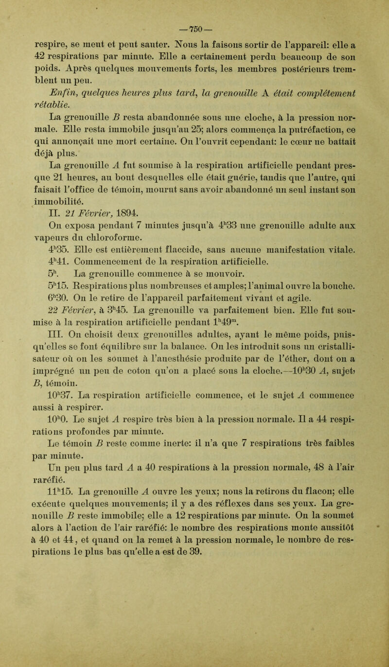 respire, se meut et peut sauter. Nous la faisons sortir de l’appareil: elle a 42 respirations par minute. Elle a certainement perdu beaucoup de son poids. Après quelques mouvements forts, les membres postérieurs trem- blent un peu. Enfin, quelques heures plus tard, la grenouille A était complètement rétablie. La grenouille B resta abandonnée sons une cloche, à la pression nor- male. Elle resta immobile jusqu’au 25; alors commença la putréfaction, ce qui annonçait une mort certaine. On l’ouvrit cependant: le cœur ne battait déjà plus. La grenouille A fut soumise à la respiration artificielle pendant pres- que 21 heures, au bout desquelles elle était guérie, tandis que l’autre, qui faisait l’office de témoin, mourut sans avoir abandonné un seul instant son immobilité. II. 21 Février, 1894. On exposa pendant 7 minutes jusqu’à 4h33 nue grenouille adulte aux vapeurs du chloroforme. 4h35. Elle est entièrement flaccide, sans aucune manifestation vitale. 4h41. Commencement de la respiration artificielle. 5h. La grenouille commence à se mouvoir. 5h15. Respirations plus nombreuses et amples; l’animal ouvre la bouche. 6h30. On le retire de l’appareil parfaitement vivant et agile. 22 Février, à 3h45. La grenouille va parfaitement bien. Elle fut sou- mise à la respiration artificielle pendant lh49m. III. On choisit deux grenouilles adultes, ayant le même poids, puis- qu’elles se font équilibre sur la balance. On les introduit sous un cristalli- sateur oii on les soumet à l’anestliésie produite par de l’éther, dont on a imprégné un peu de coton qu’on a placé sous la cloche.—10h30 A, snjeb B, témoiu. 10h37. La respiration artificielle commence, et le sujet A commence aussi à respirer. 10h0. Le sujet A respire très bien à la pression normale. Il a 44 respi- rations profondes par minute. Le témoin B reste comme inerte: il n’a que 7 respirations très faibles par minute. Un peu plus tard A a 40 respirations à la pression normale, 48 à l’air raréfié. llh15. La grenouille A ouvre les yeux; nous la retirons du flacon; elle exécute quelques mouvements; il y a des réflexes dans ses yeux. La gre- nouille B reste immobile; elle a 12 respirations par minute. On la soumet alors à l’action de l’air raréfié: le nombre des respirations monte aussitôt à 40 et 44, et quand on la remet à la pression normale, le nombre de res- pirations le plus bas qu’elle a est de 39.