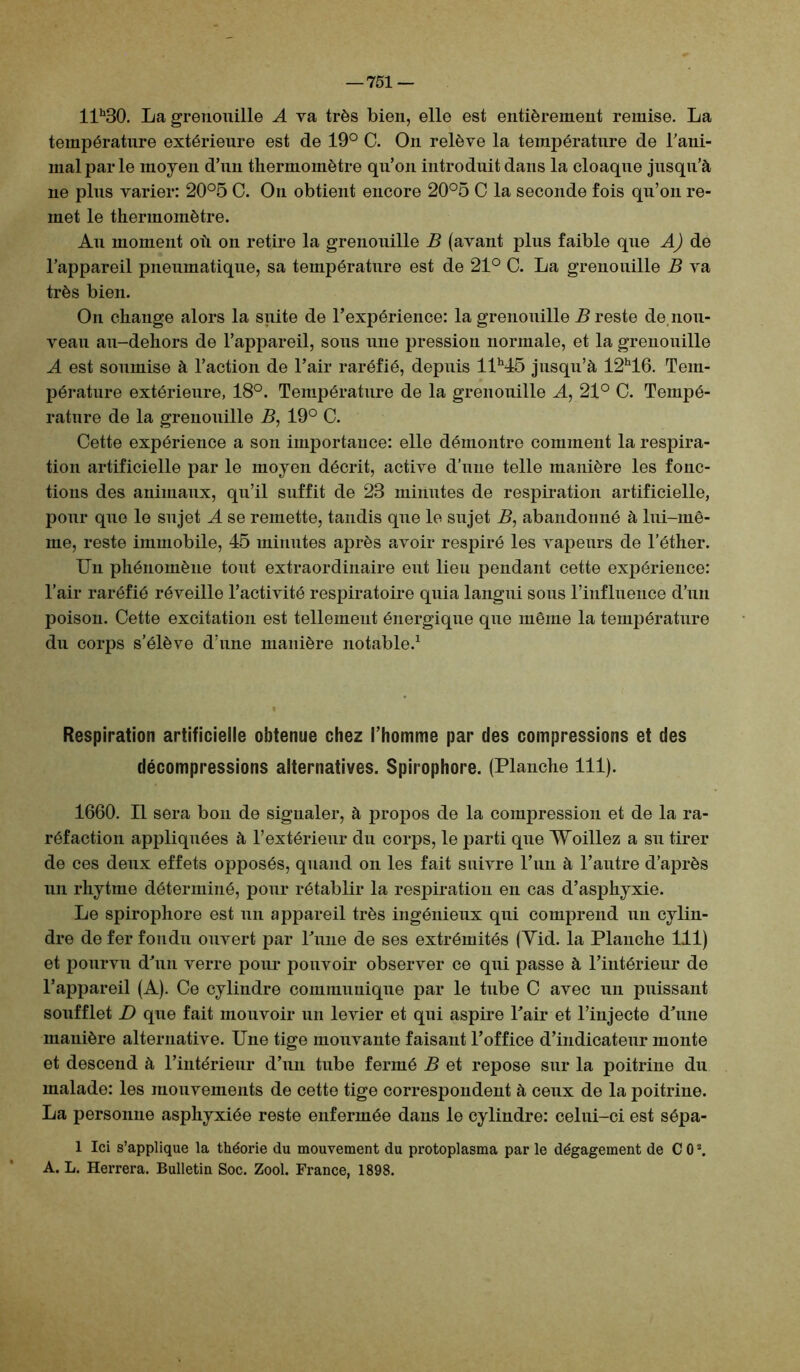 llh30. La grenouille A va très bien, elle est entièrement remise. La température extérieure est de 19° C. On relève la température de rani- mai par le moyen d’un thermomètre qu’on introduit dans la cloaque jusqu’à ne plus varier: 20°5 C. On obtient encore 20°5 C la seconde fois qu’on re- met le thermomètre. Au moment où on retire la grenouille B (avant plus faible que AJ de l’appareil pneumatique, sa température est de 21° C. La grenouille B va très bien. On change alors la suite de l’expérience: la grenouille B reste de nou- veau au-dehors de l’appareil, sous une pression normale, et la grenouille A est soumise à l’action de l’air raréfié, depuis llh45 jusqu’à 12h16. Tem- pérature extérieure, 18°. Température de la grenouille A, 21° C. Tempé- rature de la grenouille B, 19° C. Cette expérience a son importance: elle démontre comment la respira- tion artificielle par le moyen décrit, active d’une telle manière les fonc- tions des animaux, qu’il suffit de 23 minutes de respiration artificielle, pour que le sujet A se remette, tandis qne le sujet B, abandonné à lui-mê- me, reste immobile, 45 minutes après avoir respiré les vapeurs de l’éther. Un phénomène tout extraordinaire eut lieu pendant cette expérience: l’air raréfié réveille l’activité respiratoire quia langui sous l’influence d’un poison. Cette excitation est tellement énergique que même la température du corps s’élève d’une manière notable.1 Respiration artificielle obtenue chez l’homme par des compressions et des décompressions alternatives. Spirophore. (Planche 111). 1660. Il sera bon de signaler, à propos de la compression et de la ra- réfaction appliquées à l’extérieur du corps, le parti que Woillez a su tirer de ces deux effets opposés, quand on les fait suivre l’un à l’autre d’après un rhytrne déterminé, pour rétablir la respiration en cas d’asphyxie. Le spirophore est un appareil très ingénieux qui comprend un cylin- dre de fer fondu ouvert par Tune de ses extrémités (Yid. la Planche 111) et pourvu d’un verre pour pouvoir observer ce qui passe à l’intérieur de l’appareil (A). Ce cylindre communique par le tube C avec un puissant soufflet D que fait mouvoir un levier et qui aspire Tair et l’injecte d’une manière alternative. Une tige mouvante faisant l’office d’indicateur monte et descend à l’intérieur d’un tube fermé B et repose sur la poitrine du malade: les mouvements de cette tige correspondent à ceux de la poitrine. La personne asphyxiée reste enfermée dans le cylindre: celui-ci est sépa- 1 Ici s’applique la théorie du mouvement du protoplasma par le dégagement de CO2. A. L. Herrera. Bulletin Soc. Zool. France, 1898.