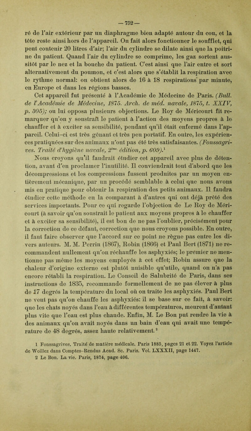 ré de l’air extérieur par un diaphragme bieu adapté autour du cou, et la tête reste ainsi hors de l’appareil. On fait alors fonctionner le soufflet, qui peut contenir 20 litres d’air; l’air du cylindre se dilate ainsi que la poitri- ne du patient. Quand l’air du cylindre se comprime, les gaz sortent aus- sitôt par le nez et la bouche du patient. C’est ainsi que l’air entre et sort alternativement du poumon, et c’est alors que s’établit la respiration avec le rythme normal: on obtient alors de 16 à 18 respirations par minute, en Europe et dans les régions basses. Cet appareil fut présenté à l’Académie de Médecine de Paris. (Bull, de l'Académie de Médecine, 1875. Arcli. de méd. navale, 1875, t. XXIV, p. 305); ou lui opposa plusieurs objections. Le Roy de Méricourt fit re- marquer qu’on y soustrait le patient à l’action des moyens propres à le chauffer et à exciter sa sensibilité, pendant qu’il était enfermé dans l’ap- pareil. Celui-ci est très gênant et très peu portatif. En outre, les expérien- ces pratiquées sur des animaux n’ont pas été très satisfaisantes. (Fonssagri- ves. Traité d’hygiène navale, 2ème- édition, p. 609)1 Nous croyons qu’il faudrait étudier cet appareil avec plus de déten- tion, avant d’en proclamer l’inutilité. Il conviendrait tout d’abord que les décompressions et les compressions fussent produites par un moyen en- tièrement mécanique, par un procédé semblable à celui que nous avons mis en pratique pour obtenir la respiration des petits animaux. Il faudra étudier cette méthode en la comparant à d’antres qui ont déjà prêté des services importants. Pour ce qui regarde l’objection de Le Roy de Méri- court (à savoir qu’on soustrait le patient aux moyens propres à le chauffer et à exciter sa sensibilité), il est bon de ne pas l’oublier, précisément pour la correction de ce défaut, correction que nous croyons possible. En outre, il faut faire observer que l’accord sur ce point ne règne pas entre les di- vers auteurs. M. M. Perrin (1867), Robin (1866) et Paul Bert (1871) ne re- commandent nullement qu’on réchauffe les asphyxiés; le premier ne men- tionne pas même les moyens employés à cet effet; Robin assure que la chaleur d’origine externe est plutôt nuisible qu’utile, quand on n’a pas encore rétabli la respiration. Le Conseil de Salnbrité de Paris, dans ses instructions de 1835, recommande formellement de ne pas élever à plus de 17 degrés la température du local où on traite les asphyxiés. Paul Bert ne veut pas qu’on chauffe les asphyxiés: il se base sur ce fait, à savoir: que les chats noyés dans l’eau à différentes températures, meurent d’autant plus vite que l’eau est plus chaude. Enfin, M. Le Bon put rendre la vie à des animaux qu’on avait noyés dans un bain d’eau qui avait une tempé- rature de 48 degrés, assez haute relativement.1 2 1 Fonssagrives. Traité de matière médicale. Paris 1885, pages 21 et 22. Voyez l’article de Woillez dans Comptes-Rendus Acad. Sc. Paris. Vol. LXXXII, page 1447. 2 Le Bon. La vie. Paris, 1874, page 406.